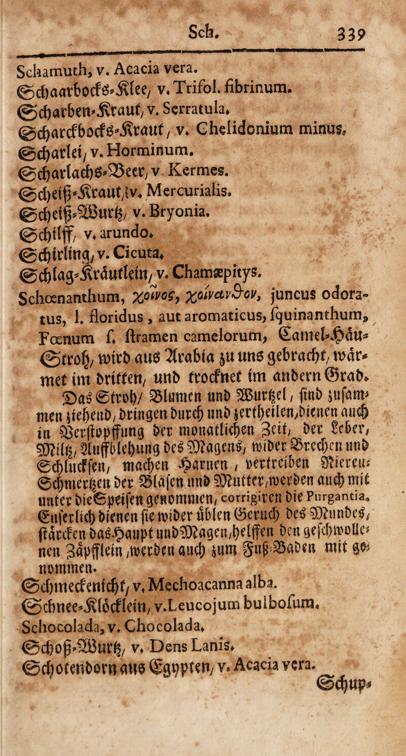 Sclaamuth, v. Acacia vera. ©cbaarbocfS^lee, v. Trifol. fibrinum. @c&«rbe worauf, v. Serratula. ©cbarcfbocfS.-Kraut, v. Chelidonium minus, @d)add/ v. Horminum. @cbartaebS*25ecr, v Kermes. @d)et|3“Äcaut,fv. Mercurialis. ©cbeif.Sßurf?, v. Bryonia. @d)tlff, v. arundo. @cbirling,v. Cicuta, ©cblag.jtrduflem/ v. Chamaepitys. Schosnanthum, -Xfilm-, XiimvScv, juncus odora¬ tus, 1. floridus, aut aromaticus, fquinanthum, Fanum f. ftramen camelorum, Eaniel».<5du. (gtrolj, wirb aus Arabia 51t uns gebracht, war. met im briffen, unb trocfnet im anbem@rab. SaS Streb/ SSlumcn unb aßutgel, ftnb sufatw men jiebcttb, bringen bnrcb unb jertbeilcn, bienen auch in $8cr|iopffimg ber monatlichen Seit, ber Scber, Sluffblebung bcS $?agen$, tviber Brechen unb Sdjlucffen, machen tarnen , »ertreiben SSiereiü ©cbmectjeit ber Olafen unb SOfutfergoetben and) mit unter bieSpeifen genommen, comgiten bte Purgantia. (Stiferltcb bienen fie teiber üblen ©cruci; be« SfimbcS, jiatcEcn baSJpaupt unbüKagen/belffen ben gejcbteoBe» nen 3apjflein ,t»etben auch Sun» Sujb33aben mit ge> nonimen. ©cbimcfenidjt/ v, Mechoacanna alba. <2>dwee..K(6<flein/ v.Leucojum bulbofum. Schocolada, v. Chocolada, ©d)0jj>2Burh, v, Dens Lanis. ©chofenborn aus (Sgppten, V. Acacia vera. @d)up»