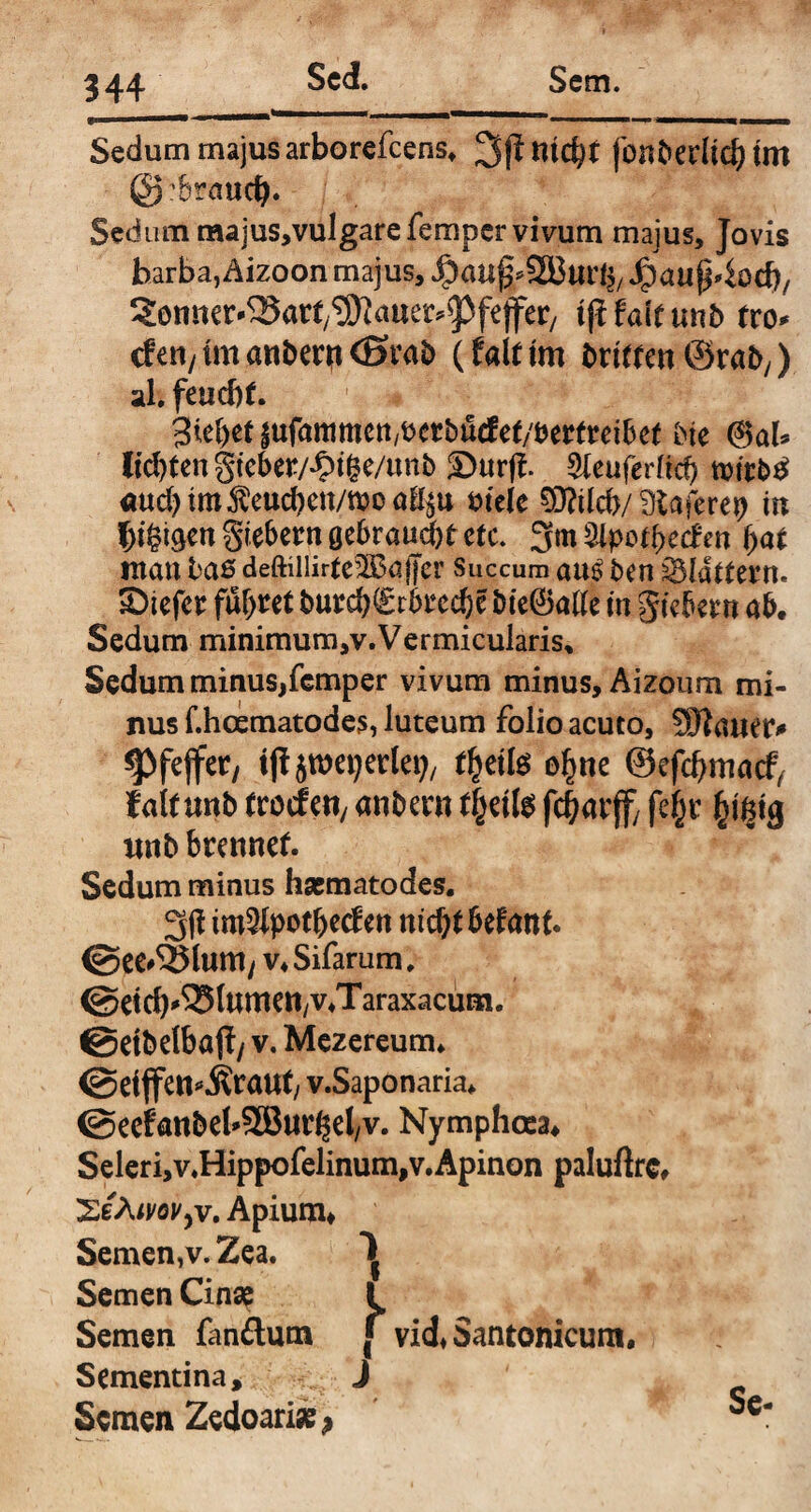 34+ Sedum majus arborefeens, fcmberltd? tm @:brauc^. Sedum majus,vul gare fern per vivum majus, Jovis barba, Aizoon majus, Jpa«p4ocb/ Senncr-^Sart^auer^feffer/ tjt tait unb tvo* den/tmanber^CSrab (falttm brittenörab,) ali feuebr. giebetiufammctt/tjerbutfeb^emeiBet bte @>ab Besten gtebe*/#tße/un$ 2)urfi Sieuferffc?) nwbtf aud)tm$eucben/tt>oal^u viele 0?ild>/ SKaferep in fy&g/tnfsitbtm gebraust ctc. 3m3ipotbedcn i>at mau baß deftillirte^ajjcr Succum au£ ben flattern, ©iefer fuf)tet burd^rbt’ec^e bie@5afte in giebetn ab. Sedum minimum,v.Vermicularis, Sedum minus,femper vivum minus, Aizoum mi¬ nus f.hcematodes, luteum folio acuto, SHawtv spfejfet, tjfjweijertoj/ f^ette e^ne ©efdjmacf, taltmb trocfeti/ anbent (fcette fc^arffy fe§v fctfctg unb btennef. Sedum minus hsematodes. 3(1 im^potbedm ntc^t befrmt. @ee#55(um t v4 Sifarum. @dd)^(umen,v4Taraxacum. @etbelbö(?/ v. Mezereum. @ei jfen^raut/ v.Saponaria* @eefanbeb9Bm^el/v. Nymphcea, Seleri,v.Hippofelinum,v.Apinon paluftrc, XeÄiMyV, Apium, Semen,v. Zea. ^ Semen Cinse l Semen fandum f vid, Santonicum. Sementina* c- J ^ ' u Semen Zedoari«* .