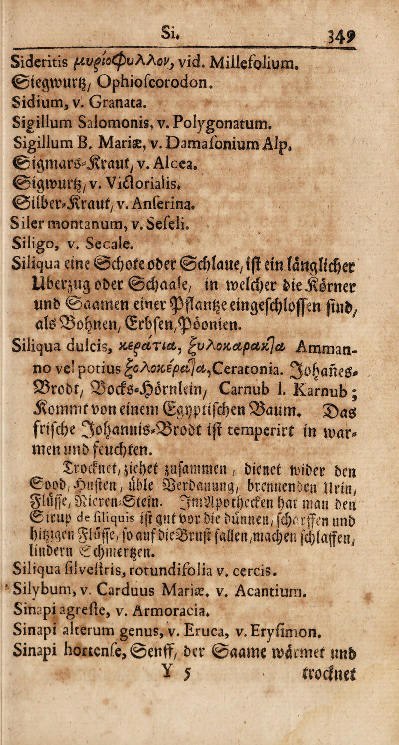 Si* 34? Sideritis pvgioCpvAAov, vid. Millefolium, ©tegtuurb/ Ophiofcorodon. Sidium, v. Granata. Sigillum Salomonis, v. Polygonatum. Sigillum B. Mariae, v. Damafonium Alp* ©tgmarsfcSrauf/ v. Alcea. V. Vi&oriaiis* ©ilber^rattf/ v. Anferina. Siler montanum, v. Sefeli. Siligo, v. Secale. Siliqua eine @cbofe ober ©ddciue, iff em länglicher Überzug ober @d)<ude/ in n>eld)er bieMvmt unb ©aatnen einer ^fkngeeingefchloffen juify afe lohnen, Srbfen^oonien. Siliqua dulcis, nefaria, |vÄQKapci>c]a, Amman¬ no vel potius fytoicepefja^Ceratonh. 3o^ane^ 23rebt/ Sotf^Jpornkin/ Carnub 1. Karnub; 5?ommf tum einem (Eg^ptifchen 2?öum* 2Dag frtfche ^hamiiö*58ro8t ifl temperirt m wav* men unb feuchten. trixfnct, liebet mfammen , bienef foiber ben 0Dob; duften y üble Serbauung, brennenden UrtUy §(i1|jey Öiicren^6tein. 3m31|>atÖccfen bat man ben 0trup de fiiiquis ift <j«t ftor Die bannen, febm fjen unb bii^en glufje, fo mifbieQ3ni|i fallen,machen fqjiaffetij Imber n Cebmergen. Siliqua filveftris, rotundifolia v. cereis. ' Silybum, v. Carduus Mariae, v. Acantium. Sinapi agrefte, v. Armoracia* Sinapi alterum genus, v. Eruca, v. Eryfimon. Sinapi hortenfe, @enfiF, ber @aame n>4rmet unb Y 5 > troclnet