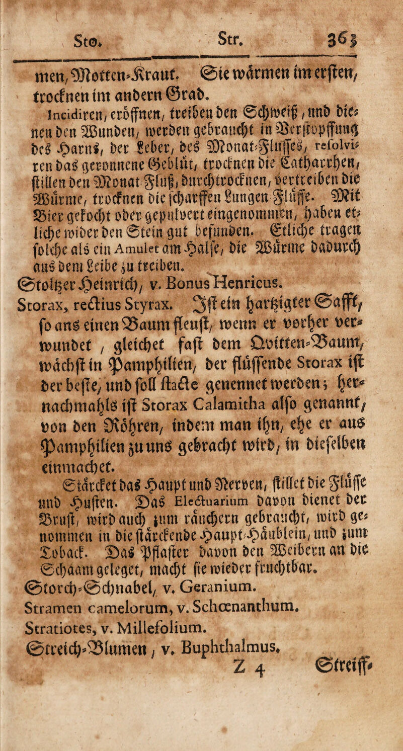 men, 9#omw.£rauc. @ie wärmen im erßen, trocfnen tnt anbern ©rab. lneidiren, eröffnen/ trei&c« t>cn 6cf)tt>ri£/tmb bie* nenbenS&unben, »erben gebraust in ^erftopffuttg bcs JpatnS, bcr gebet, be$ $?onat#tfffel, refolvi* reu ba$ geronnene Geblüt/ trodneu bie ^atharthen, ffitten Den §Ronat giuf, burchttocFnen, mfteiben bte 2Bütme, trocfnen bte fchatffen Sungen $h!fe. 2Met gelocht ober gepuloett eingenommen/ f)aben et? liebe miber ben 6tein gut befimben. (£tltcl)e tragen folefjc als ein Amuietam^alfe/ bte Surme babutd) <m$ Dem Serbe treiben. ©toller 4?etnnd)/ v. Bonus Henricus. Storax, reftius Styrax, 3$ ein har#gter ©affi/ fo ang einen 33aum fleuß, wenn er Dorier Der* wunbet , gleichet faß bem üoitten^aunt, wäcbßin ^amp^ilten/ ber flüffenbe Storax iß ber beße, unb fofl ftafte genennet werben} nad>maj)te iß Storax Calamitha alfo genannt/ Don ben 9?6£ren/ inbem man ifjri/ e^e er au$ ^3amp^dien5uun6 gebracht wirb/ in biefdben etnmadbet. £ @tärcfet ba$ Jpaupt unb Heroen, (littet bie 0tuffe uub puffen. 2)a$ Ele&uarium Daoon bienet ber fÖruff, mirbaueb inm räuchern gebraucht/ nntbge? nommen in bieffätdenbe£aupt^äublem,uub junr Xobacf. ©a« Raffet baoon ben Leibern au bie 0cl)aam gclcget, macht fte rotebet fruchtbar. ©lord)©d)nabel, v. Geranium. Stramen camelorum, v. Schcenanthum. Stratiotes, v. Millefolium. @rreid)*2}tumen, v* Buphthalmus*
