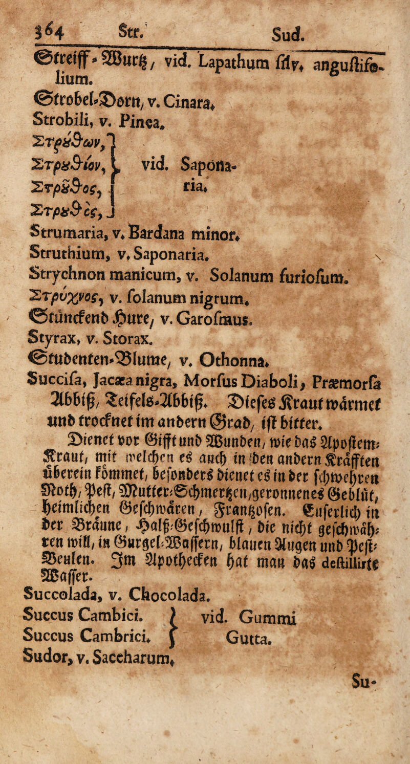tU Str/ Sud. ©ttefff»SBut'lj / vid. Lapathum lilr, aneu/liiis lium. ©frobek^orn, v. Cinara» Strobili, v. Pinea, 'Srgx&cov, Xrpx&iov, 'ZrpxSos, %Tp&Sc$? j Strumaria, v, Bardana minor» Struthium, v,Saponaria. \ Stryehnon manicum, v. Solanum furiofuro. 'ZrpvxvoS) v. folanum nigrum, <3tuncfent> $\m, v. Garofmus. Styrax, v. Storax. ©fubettten^lurae, v, Othonna» Succifa, Jacaeanigra, Morfus Diaboli, Prsemorfa 2lb6tf/ 2dfete*2(bbt0, ©fefeg> .Rrattf roarmef jmb trocfrtet trn anberti ©rab, ift bitter. &ienetvot @ifituni>%Bunl)en, tvie Epopem* ^rauf, mit treiben aucj) in «be« onbern jftdffferi öbeteiit fbmmef, befon&etS bienet e$ in ber fd;mebcert §to$/ $cft, ^uffer^cbmcr^cu/geronuene^ ©ebitis l)eimlicf)en ©efcbrndren, gran^bfen. Sufevlicb i\x t>n braune, ^alf^efcbmulfi, Die nid)t §efdMfc ten mill, in Öurgcl ^Boffern, blauen &ugen unb Q)eft> Realen. 3m Slpot^ccfm fyat man deftiiiirft Gaffer. Succolada, v. Chocolada. Succus Cambici. ) vid. Gummi Succus Cambricu j Gutta. Sudor, v. Saceharum* Su* l vid. Sapofla- f ria»