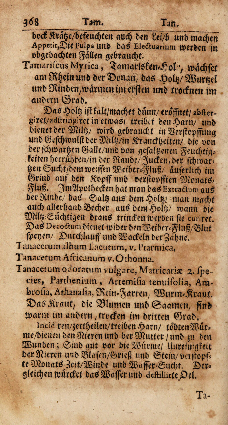 hod ftrdge/6efeud)ten «ud) ben Set/fc unb madjm Appetitote Pulpa UUb ba$ EIe&uarium tuerben ttt obgebacfyten gdßen gebraucht. Tamarifcus Myrica , SamartefetKf ol mddtfef am£%taunbber©cnatf baö SBurgel unb Ovtnbcn/tvdrmc« tm erpen tmb trocfwtt tm mtbertt ©rab* £ofe t(! hltlmaifytt buntt/ eröffnet/ afefter- gicet/adftririgiiet in cöpa^t treibet beni>arn/ unb bienet ber 93?df$/ toirb gebraud)t in SBerjTopffung unb ©efd)mu((lber®ilg/in^iwt(fbetten/ bte oon ber fd)tbar|cn ©aOc/unb bon gefabenen gene fetten berrubren/in ber 0£aube/3fucfen, ber febmar* |en6ucbt/bemtt)c:fien5Beiber^tug/ aufedtd) tm ©rinb auf ben SCopff unb eerffapjften 93itmaf& giu§. 3m5(pofbecfen bat man ba£ Extradum qu^ ber Sitnbe/ bas’ 6al§ au£ bem #ofe/ man mache aud)olIerbanb33ed)et au^bcm^)oI|7 turnm bte 9D?tl^6ud)tigen bratttf trindenmerbcn fte curiret. 2>a^ Deco&um brenet toiber bctt^etbcr*gdng/33iut fpepen/ 2>urd)laujf unb^Bacfelnbergdhne. Ianacetum album f.acutum, v. Ptarmica» Tanacetum Africanum v.Othonna. Tanacctum odoratum vulgare, Matricariae 2, fps«. cies, Parthenium, Artemifia tenuifoiia, Am- brofia, Athanafia, ÜuimSörren, SBurm^raut ©aö Äauf/ bte 33lumett tmb ©aarmti, fnb marm tut anbmt/trocfeti tm brifte« ©rab* indd ren/^ertbetlen/tretben £arn/ tdbtcn$3ur* me/btenen ben öfteren unb ber Butter/unb $u ben SGBunben ; \^)tnb ^ut bor bteSMrmc/ Unreim^ett ber ffttetrett unb 2Mafen/©rie§ tmb 0tem/t>er|topf* te 93?onat£ 3eit/2Binbe unb 2£affer>0ud)t. ©er* ö(eid;en nmrefet bas Gaffer unb dcftiliirte £)el. Ta-