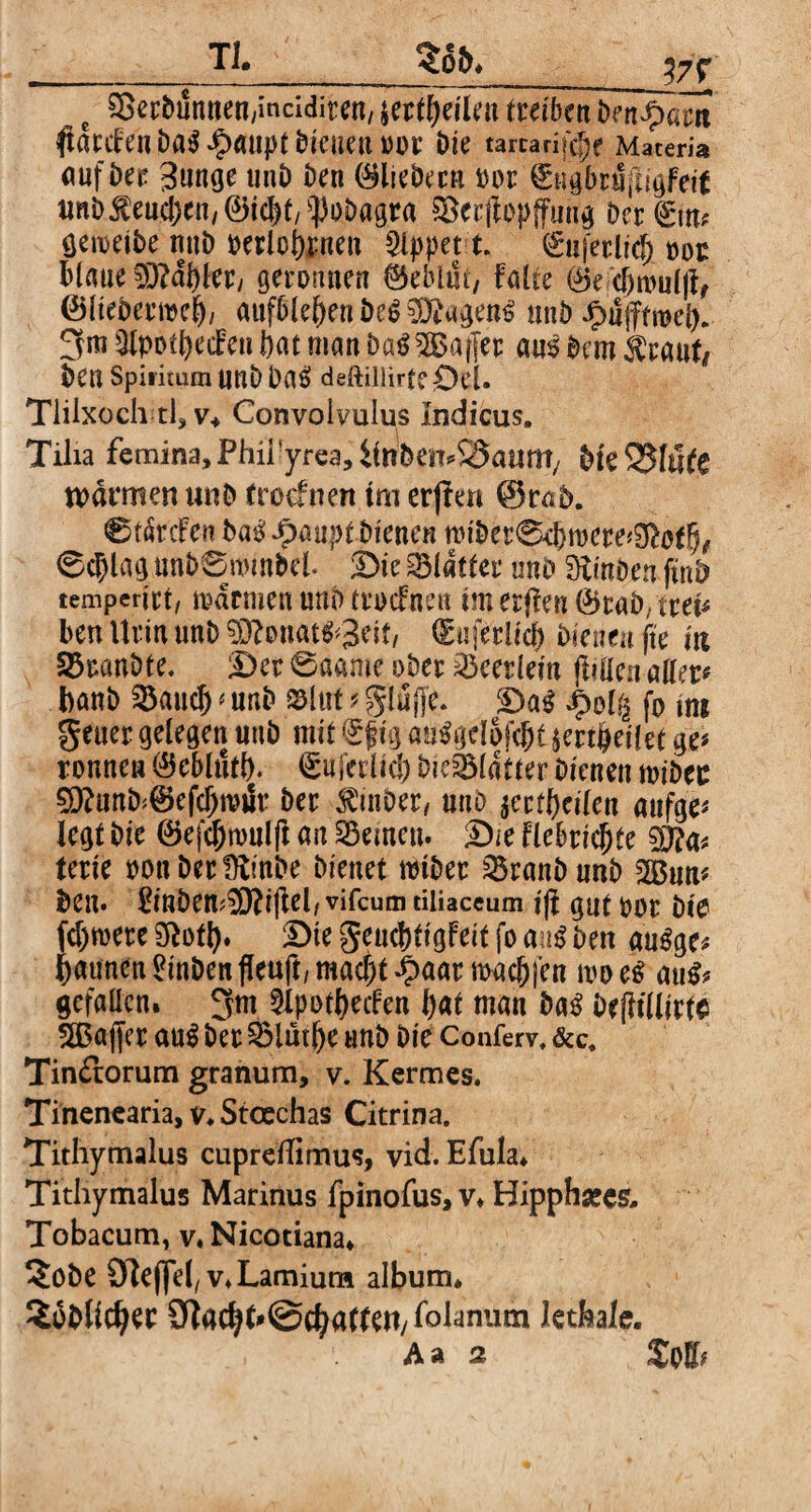 __TL $ofr* c SetDtmnen/inciditen, jetfbeilet^ $atCfenDa$£ailpt DiCUettOOt Die tartari^e Maceria «ufbet 3mige unD Den (Bliebera oor gngbriifiigFett unD$eudjen/©icbf/$oDagra &er|lopffung Der (girt^ gemeibe mtD »erlognen kippet t. gnferlid) »or blaue 93?aF>trr/ geronnen Geblüt, faire ®ec&nml|fr (Blteberroeb/ aufble&enDc$$D?agen£ unb Jpiifftrcel). 3m Qlpotbecfen bat man DaSSEBafier aus Dem $tauf, ben Spiricum UnD DaS deftiliirfcOel. Tlilxoch tl, v* Convoivulps Indicus. Tilia femina, Phii'yrea, ilnWit^SSauttt/ Die 5$f«fe warmen unD (roefnett tm erjfen ©rab. Ctarcfen ba^^paupt Dienen rotber04jroete*Stoff7# 0c|)lag nnD0nnnbel. Die Blatter mtD DiinDen ftnb temperirt/ normen unD trocfneu tm affen 4>raD, tret^ ben Urin unD 93?Dnat^3eif, dmferiicb Dienen fte m 2$ranDte. Dev 0aame ober Verlern füllen aller# banb 23aucl) # unb S3lut t gluffe, Da$ ipolg fo int geuer gelegen unb mit gfig auSgelofcfjt mailet ge# rönnen Q55eblutl). gufetiid) DieSMdtter bienen tviöcc $9?unb;©efd)rcär Der $inDet, unb jevtl)cilen aufge* legt Die ©efcjjtmilfi an deinen. Die flebricjjte terte ponDerfftinDe bienet totber sBranbnnb 2Bun* Den. £inbem^O?i(lel/vifcum tiliaceum tft gnt oor Die fernere Sftofl). Sie geuc&tigfeit fo mt$ Den auSge* Raunen ^inbenjleuft/macbt^aarmacbl'en tpoeS au& gefallen. 3m 9lpotbecfeu bat man ba$ Defltüitte SBaffer au$ bet SMutlje unb Die Conferv, &c. Timfrorum granum, v. Kermes. Tinenearia, v. Stcechas Citrina. Tithymalus cuprdlimus, vid. Efula* Tithymalus Marinus fpinofus, v* Bippharcs* Tobacum, v. Nicotiana* De Steffel, v*Lamium album* 2oDhd)et £ftad^@cfyarten,folanutn letfeale.