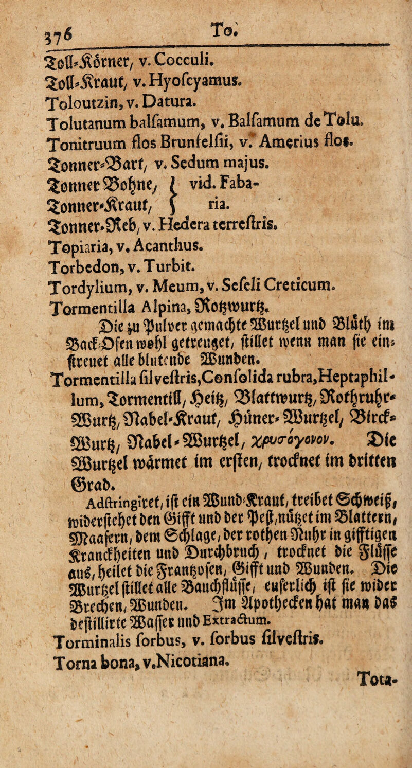 „6 _To-_ Sefl.Äörner, v. Cocculi. ^otbÄrauf, v.Hyofcyamus. Toloutzin, v. Datura. Tolutanum balfamum, v.Balfamum de Tolu, Tonitruum flos Brunfelfii, vrAmerius flo*. 5omter^ar</ v. Sedum majus. Bonner ^oliK/ I vid.Faba- 5onner«Ärauf, J ria. ?onner.9tcb( v. Hedera terreflris. Topiaria, v. Acanthus. Torbedon, v. T urbit. Tordylium, v. Meum, v. Sefeli Creticum. Tormentilla Alpina, 9\of$Wurfs. Die ju Quiret gemachte Sßutijel mti) Slutb ini SSacfDfen rcebl getrauet, jiittet ivetm man fte eins freuet alle blutcnbe BBunben. Tormentilla filvefiris.Confolida rubra.Heptaphil- lum.Sormenttll, £«(?, QJtottwurtf/Siotfcrufcr* SSBur^Sflabel-Ärauf/ epimer« SBurfse^ Sßircf» ®ur§/ 2flabel«2Bur£el, wurayem. 5>fe Sßur^el wärmet im erfien, troefnet im briffett ©rat>. Adftrlngtvef, tjl ein BBunB^raut, f ceiBet ©tbweijj, wiberftebet Ben ©ift unB Bet ipej},n%t im SSlatfern, sgjaafcrn, Bern ©(plage, Ber rotten ülubr in giftigen Sfrancfbeiten unB Dutebbrud), troefnet Bie gltiffe auS, heilet Bie gtan|ofen, ©ift unb SEBunBen. Die BBurßel Itiliet alle SJaucbfl ufe, eufetlidj ift fte toibec Streben, 5ßunbeti. 3m üipotfjccfen bat man Da« BejHHitfe 2Baffet unb Extradum. Torminalis forbus, v. forbus fllveflris. Torna bona, v.Nicotiana. Tota-