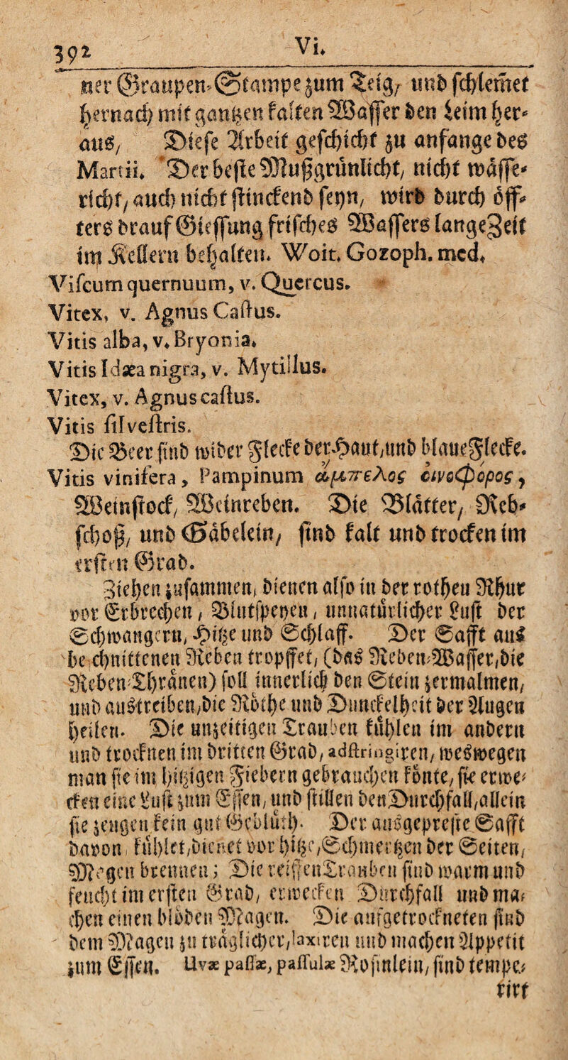 39* vi» _ »er ©raupen* @fampe jum ^eigr mb fcbtemet tyxmd) mit ganzen falten 23afler Den ieim her* aus, SDiefe iixhtit gefd)td)f $u anfange b?$ Martii* ‘Ser be|te SMuflgruttltcbt, nid)t rodffe* rid)f/aud}md?tfltncfenbfei)n/ wirb burd) off* ter£ Drauf(Siefjung frtfcbeö ^Baffers fangegett trp jMern besaiten* Woit, Gozoph. mcd+ Vifcumquernuum, v. Quercus» Vitex, v. AgmisCaftus. Vitis alba, v*Bryonia* Vitis Idaea nigra, v. Mytillus. Vitex, v. Agnus cadus. Vitis dfvedris. Sic S&m fttib roiber glecf e bergauf,unD MauegfccFe. Vitis vinifera, Pampinum apTrehog civoCpopos, SBeinporf/ Söetnrebcn, Ste 33Idfter, ckcb* fd)c{3/ unb (Sdbdetit/ ftnb falt unbtrocfmmt erfren ffirab. Sieben jufammen» bienen affo tu ber rofi^eu Lbut tun: Erbrechen, QMutfpepen, unnaturhd>cr £uft Der 0cf)mangcrtt, *§>t'^e imD 0cf)(ajf. Ser 0afft au$ vbe cbnittcnen Leben tropftet, (b«$ Lebensalter,Die Lcben;Sbrdnen) foü innerlieb Den 0tein zermalmen/ unD au&tetben/bie Lotbe imD Sundelbcit Der jugeti bellen- Sie un&dttgeu Stauben fat>Ic« im anDeru miD ttodFrten im Dritten (BraD, adftringiren, meSwegen man fte im l)i$gen Siebern gebrauchen fonte/ fk ertoe^ den eine Vuft ^tnn (Sjfen, unb ftiüen DenSurcbfalfalletn (te jengcti fein gut ®cblutb- Ser attegeprefte 0ajft Daron, Fublet,Dienet bor bi|C/0cf)mer#m Der 0eiten, sjRogcit bremmt; Sie mffcuStuinbcn ftuD marm unD feucht im erfreu @tab, enmfai Sutchfall unDmaf eben einen blbbcn $3?agen. Sie amgetroefnefen jiub Dem 93?agctt su ttdglicbcr,laxiren unD machen QIppefit ium <£jfru. Uvx paff«, paffuix Lojinleiu, (tnD tempc.* rirr