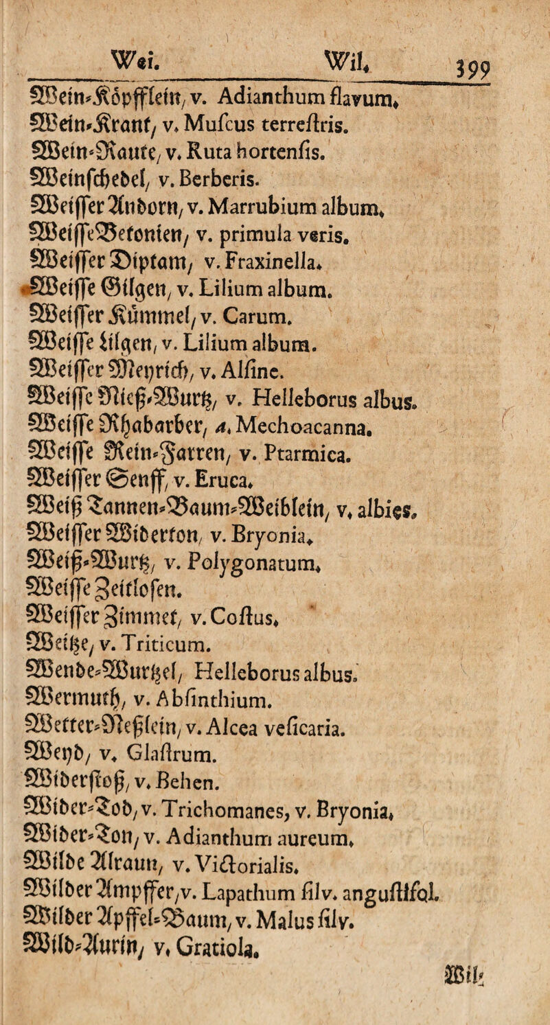 _mi_mu Söem^ÄÖpffldR, V. Adianthum flavum* SBdn^rant/ v* Mufcus terrearis. SBeimStaute, v* Ruta hortenfis. SBemfcbebd, v. Berberis. SEBdflTeif^ltborn/ v. Marrubium album* S5BcfffeS25e(omert/ v. primula veris. S53ctflrer 35tptam; v. Fraxinella* «SBeifle @%en, v. Lilium album. SEöetfjer Kümmel/v. Carum. Sffidfje itlflett/ v. Lilium album. SSBetffcr SEfteprtcb/ v. Alfinc. SBeiffc v, Helleborus albus. SBetfte Si^abarber, 4* Mechoacanna. SBdjfe fftetn^atren, v. Ptarmica. SBdjfec ©enjf, v. Eruca* SBdß ^antten^aum^SBeibteftt/ v* albics. SBeiflecSStbettoU/ v. Bryonia. SBetf^SBur^/ v. Polygonatum* SBeiflc^drtofcn. SBei(]er 3tnimet/ v.Coftus* SBdgey v. Triticum. ^ZBenbe^ffiut^ef/ Helleborus albus. SBtrmutg, v. Abfinthium. SBettctvSteßletn, v. Alcea veficaria. SBei)b/ v. Glaftrum. SBt&erffejjj, v. Behen. SEBtber^ob/V. Trichomanes, v. Bryonia* SBibcr^ott/ v. Adianthum aureum* Söilbc SHruuti/ v. Victorialis* 5BtIber 2fmpffer,v. Lapathum filv* anguflifcd, SBtlber 2(p ffebSSaum, v. Malus filv. SBtfWfarify v* Gratiola.