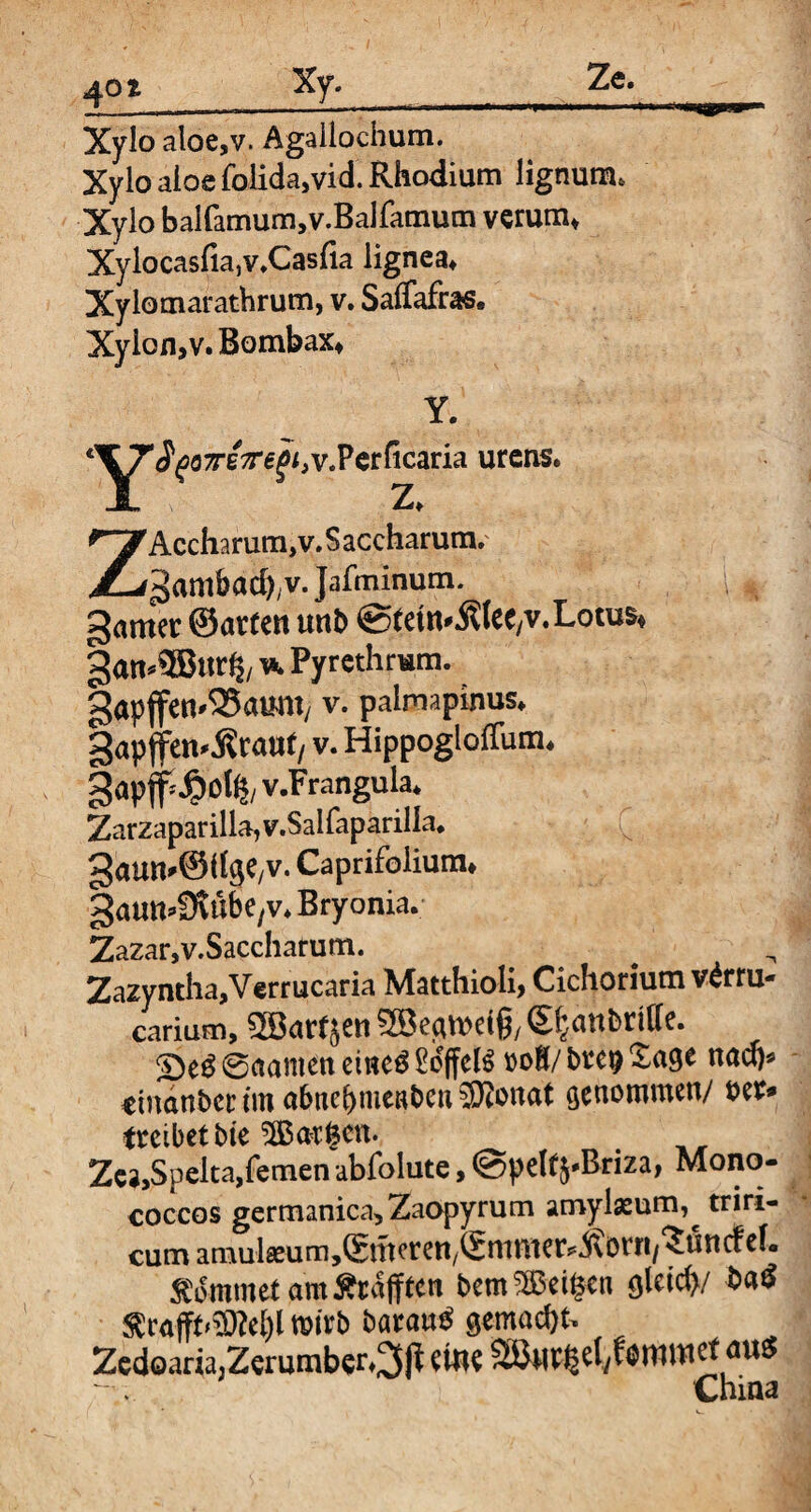 Xylo aloe,v. Agailochum. Xylo aioe folida,vid. Rhodium lignum. Xylo balfamum,v.Balfamum verum* XylocasfiajV.Casfia lignea* Xylomarathrum, v. Saffafras. Xylon,v. Bombax* Y. *^y^oTeV^,v.Perficaria urens. ZAccharum,v. S accharum. ^ambadyv. Jafminum. ; , gamer ©arten unb ©teW'ÄIeC/V. Lotus* gan*5Bnr& ^ Pyrethrum. gapffen'SSatmt/ v. paimapinus. gap (fenerant/ v. Hippogloffum. §apff*#0% v.Frangula* Zarzaparilla,v.Salfaparilia. gaun'Sdge/V. Caprifolium* gautt^t'ibe/v. Bryonia. Zazar,v.Saccharum. Zazyntha,Verrucaria MatthioÜ, Cichorium v^rru- carium, Söartjen S^anbrtffe. 2)e£@aameneme$£offel6 roK/brepSage nad)* rinanbcr tm abttebnieaben SKonat genommen/ ber» treibet bte ^Bargen. Zca,Spelta,fernen abfolute, ©pelt$*Briza, Mono- coccos germanica,Zaopyrum amylaeum,^ triri- cum amulseumjSmerett/Smmer^örri/^nncfef. kommet am Ärafften bemSEBeifcen qU\<$}/ ba$ 5ewfft»3»e^l wirb baran^ gemalt- Zedoaria;Zerumber*3ß wie SÖMr^ely^nnnct aut5 China