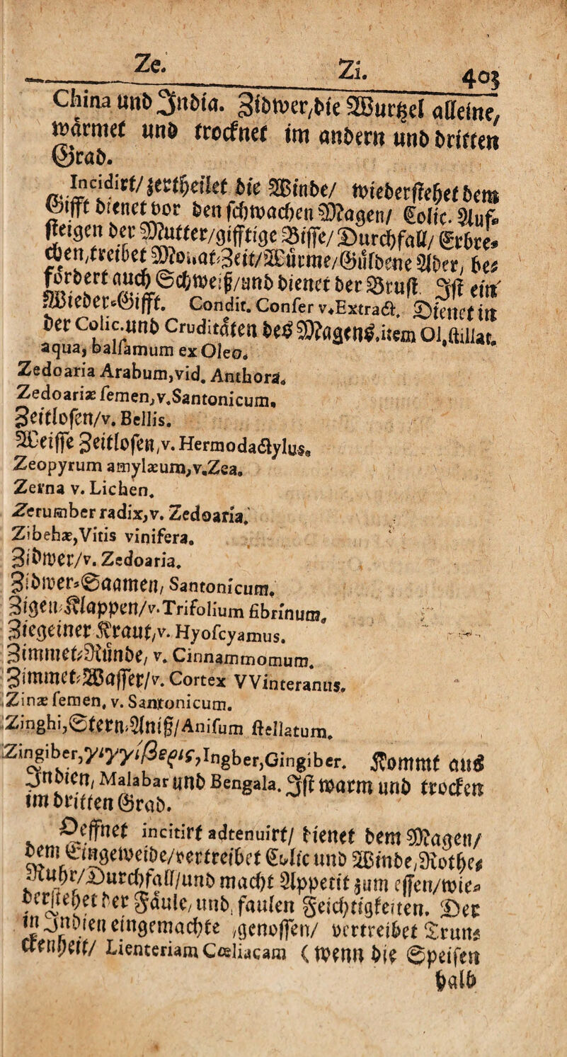 405 c,’ina unb^itBia. 3ibn>er,t>ie StBurßd alleine, wärmet unö frocfttef im miberii imö brieten ©rab. bie mnbt/ wiebetffe&efBera &tfft bitnctöor BenfcfitvacbenSDtagen/ €clic.Stuf. Oetgai ber SWutter/gipge SSiffe/ SurcbfaCf/ £r6re. d)ert,tretet TOoumaeu/ai'umK/Öutbetie SiBer, 6« Erbvrf •’Ä©^weif/ani» Bieitrt ber «St uf! °f(i ein 3Bieöet«(*)lfff. Condit. Confer v.Extraft. £)ieuct tlt Ber Colic.unb Cruditäfat betf -iO?a<jtii$.is«n Ol.ßdlat. acjua| balfamum ex Oleo. Zedoaria Arabum,vid. Anthora. Zedoarias fern en,v.Santoni cum, 3eftfofCrt/v. Bellis. SL'dfjfe Herrn oda6ty lys« Zeopyrum amyla:um,v,Zea. Zerna v. Lichen. Zerumber radix, v. Zedoaria. Zibeha?, Vitis vinifera. 3i^rt)Cr/v. Zedoaria. 3!v>^er.0aamen/ Santonicum. 3igetfi.>vlappen/v.Trifolium fibrinum« i Sieoeinertrau^v.Hyofcyamus. - ^imniCL^UinbC/ V. Cinnamtnomum. ^immtLSjBaffer/v. Cortex VVinceranus. \Z\nx fernen, v. Santonicum. Zinghi,6tetn>$ttt§/Anifum ftellatum. Zingiber,yiyyi/Se^^ingberjGingiber. $ommt jnotCrT/ Malabar UR& Bengala. Wattn Unt> troeftw imt>tttten@rab. Ocjfnct incitirf sdtenuivt/ Henet bemannen/ cem^ngeweipe/mtreibct &4tc unö 2ßmbe,9iot(je* h^rÄurcflr'?([/im^ mac^ Appetit tum ejfen/wte* bcttie^et* er gaulc/uubi faulen geiepngfeften. £)ec in ^nDie» eingemachte ^neffen/ wmei&ef £nm* Ctenpen/ Lienteriam Coeliacam (Wennbie ©peifett halb