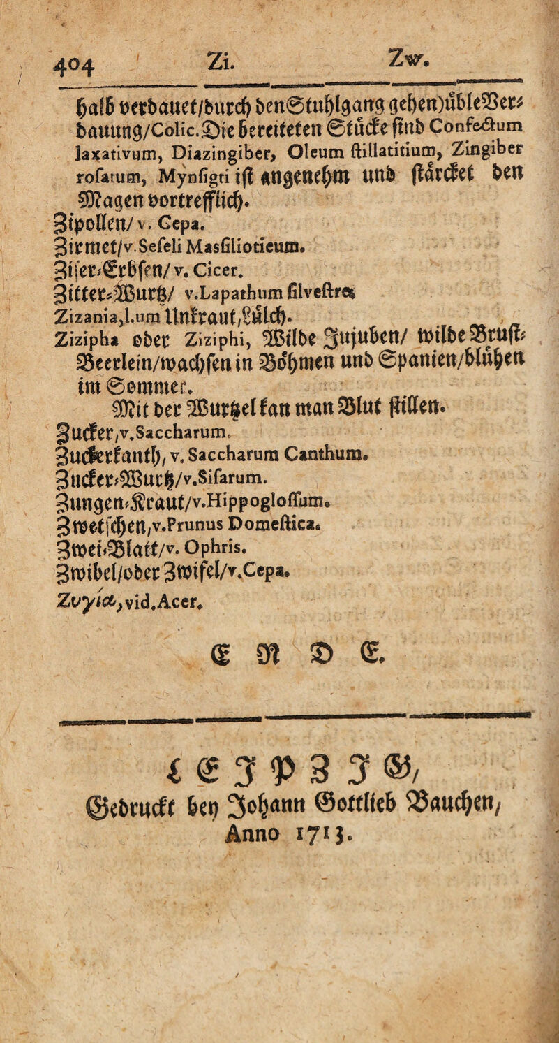 4°4 fycdb Detbauet/burd) ben®tuf)l3arr3 ($e[)en)ilble53er* t>auung/Colic.£)te Geretteten 6tütf e ftnb Confe&um laxativum, Diazingiber, Oleum ftillatitium, Zingiber rofatum, Mynfigri tf{ fln^CtUl)tU UUb ftarC^et bSN €D?agen t>ortreffüc^. Bt>oHen/ v. Gepa. BitnrCt/vSefeli Masfiliotieum. Btj'et^tbfen/v. cicer* 3ttfC£*2Buc6/ v.Lapathum filveftroi Zizania, l.um UnftaUt/SlSld) ,n Zizipha ©bec Ziziphi, $3tlbe Sujubett/ teilte Stuft? 25eeriem/wacf)fen in 33df)men unb 6pamett/blu&ett im 0emmer. 9KU btt SButgel frm matt SInt f?tden. Bu^CtyV.Saccharum, Bucfetfcmtlj, v4 Saccharum Canthum. ButfwSßUCfc/v.Sifarum. Bungcn^caut/v.Hippogloffum. Bw^tSC&^tl/V.Prunus Domeftica. 3meb35lai(/v. Ophris. gmibel/obet: BmtfelA.Cepa. Zt»^öt;vid,Acer» S 9t © QL i <2 3 V 3 3 ®/ ©ebrueft bei) ©ottlftb S5«ttd)ett/ Anno 171J.