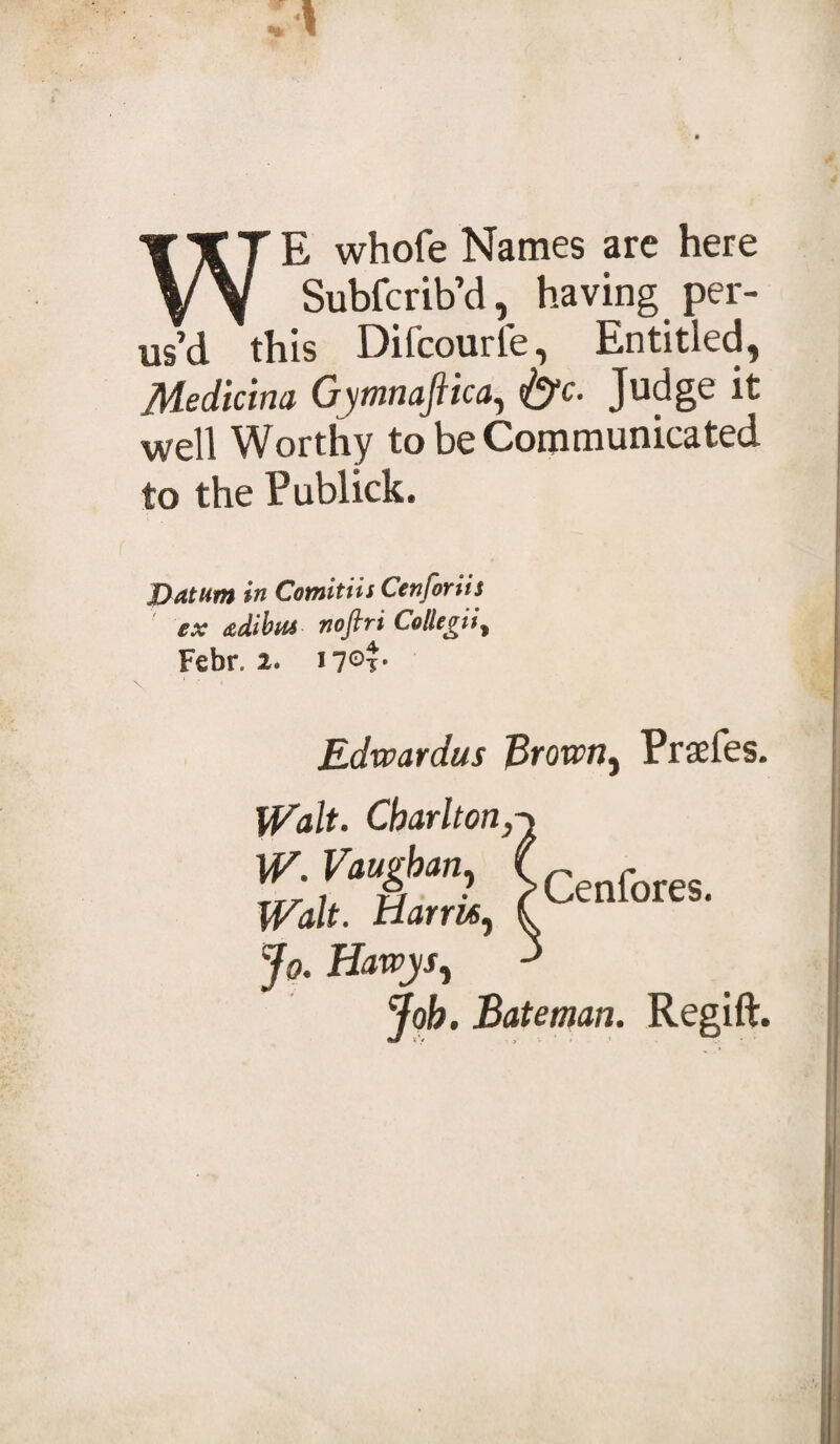 WE whofe Names are here Subfcrib’d, having per¬ us’d this Difcourfe, Entitled, Medicim Gymnafiica, &lt;&amp;c. Judge it well Worthy to be Communicated to the Publick. Datum in Comitiis Ccnforiis ex dtdibiu noflri Collegii% Febr. i7Gf’ \ « Edveardus Broxvn, Prsefes. Walt. Charlton, W. Vaughan, Walt. Harm, Jo. Hawys, Job. Bateman. Regift. Cenfores.