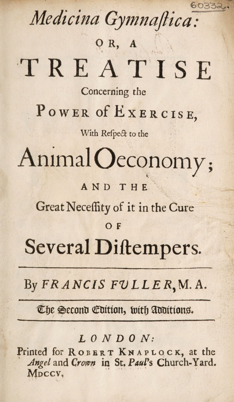 Meaietna Gymnaftica: TREATISE Concerning the Power of Exercise, 7 With Refpeft to the Animal Oeconomy; AND T H E Great Neceffity of it in the Cure o F Several Diftempers. By FRANCIS FVLLER,M.A. Cfie €&gt;ecanti coition, fottlj antittiatt&amp; LONDON: Printed for Robert Knapiock, at the Angel and Crown in St. Paul’s Church- Yard. Mdccv,