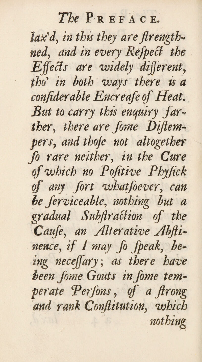 Jatfd, in this they are Jlrength- ned, and in every Refpett the Effects are widely different, iho' in hoth ways there is a confiderable Encreafe of Heat. But to carry this enquiry far¬ ther, there are fome Diftem- perSy and thoje not altogether fo rare neither, in the Cure of which no Vofitive Phyjick of any fort whatfoever, can he fervice able, nothing but a gradual Subjiraction of the Caufe, an Alterative Abfii- nence, if I may fo fpeak, be¬ ing neceffary; as there have been fome Gouts in fome tem¬ perate Terfons, of a Jlrong and rank Confutation, which nothing