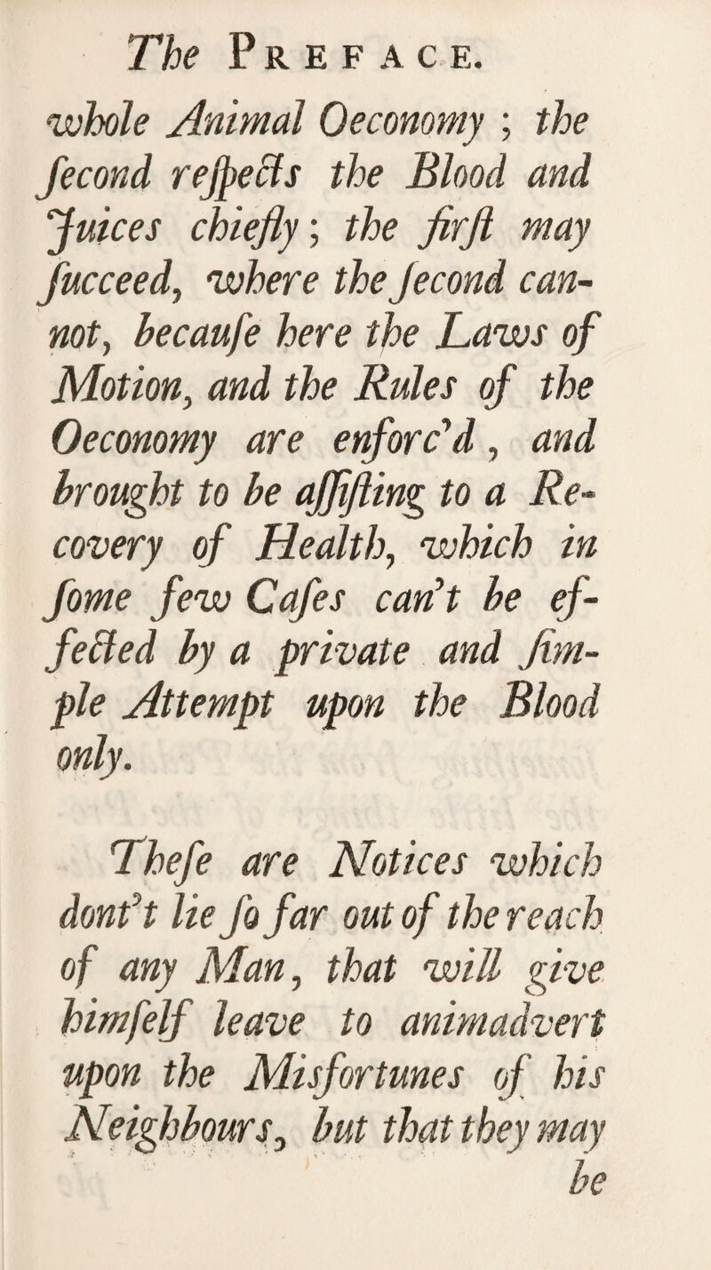 while Animal Oeconomy ; the fecond rejpebts the Blood and Juices chiefly; the firft may fucceed, where theJecond can¬ not, becaufe here the Laws of Motion, and the Rules of the Oeconomy are enforc'd, and brought to be ajflfting to a Re¬ covery of Health, which in fome few Cafes can't be ef¬ fected by a private and Am¬ ple Attempt upon the Blood only. Thefe are Notices which donft lie Jo far out of the reach of any Man, that will give himfelf leave to animadvert upon the Misfortunes of his Neighbours, but that they may be