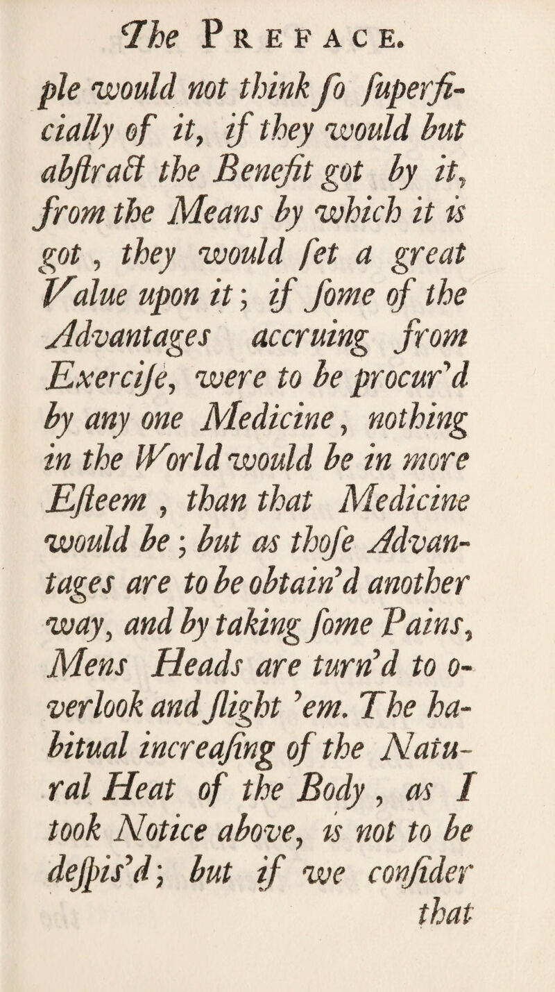 pie would not think fo fuperfi- cially of it, if they would but abftraff the Benefit got by it, from the Means by which it is got, they would fet a great Value upon it; if fome of the Advantages accruing from JLxerciJe, were to be procur'd by any one Medicine, nothing in the IVorld would be in more Efleem , than that Medicine would be; but as thofe Advan¬ tages are to be obtain'd another way, and by taking fome Pains, Mens Heads are turn'd to o- verlook and flight 'em. The ha¬ bitual increafing of the Natu¬ ral Heat of the Body , as 1 took Notice above, ts not to be dejpis'd; but if we confider that