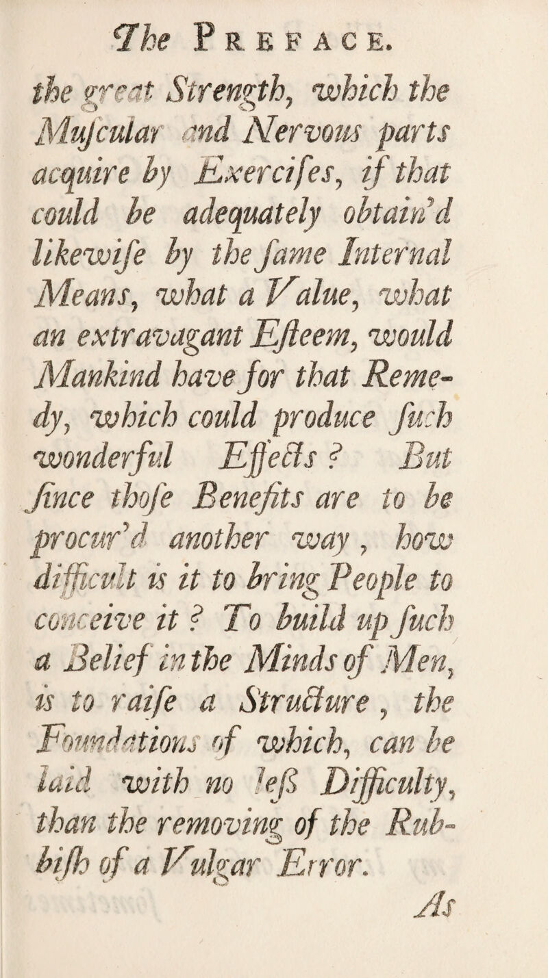 the if eat Strength, which the Mujcular and Nervous parts acquire hy Exercifes, if that could he adequately obtain'd likewife hy the fame Internal Means, what a Value, what an extravagant Efteem, would Mankind have for that Reme¬ dy, which could produce fuch wonderful Effects ? But Jince thofe Benefits are to he procur'd another way, how difficult ts it to bring People to conceive it ? To build up fuch a Belief in the Minds of Men, is to raife a Structure, the Foundations of which, can he Laid with no left Difficulty, than the removing of the Rub- bifh of a Vulgar Error. As