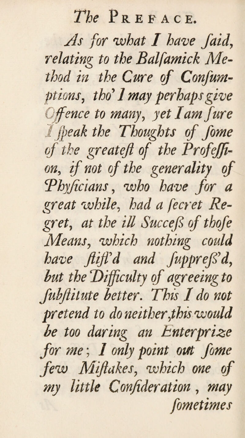 As for what I have /aid, relating to the Balfamick Me¬ thod in the Cure of Confum- ptions, tho’ 1 may perhaps give Offence to many, yet I am jure I jfeak the Thoughts of fome of the greatefi of the Profeffi- on, if not of the generality of Thyficians, who have for a great while, had a fecret Re¬ gret, at the ill Succefi of thofe Means, which nothing could have Jliffd and fupprejfd, hut the ‘Difficulty of agreeing to fubjlilute better. This 1 do not pretend to do neither fhis would be too daring an hnterprize for me; 1 only point out fome few Miftakes, which one of my little Confideration, may fometimes