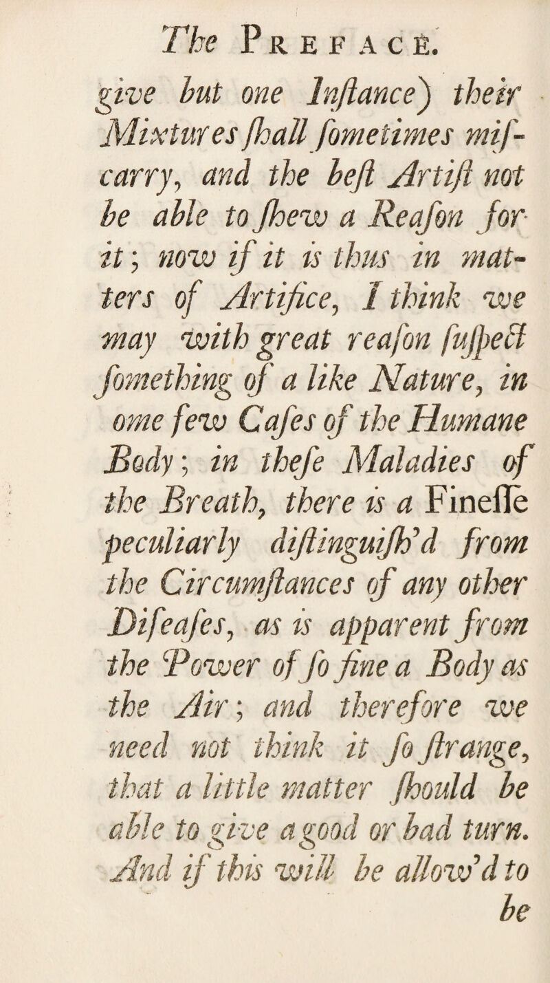 give hut one lnfiance) their Mixtures jhallfometimes mif - carry, and the heft Artift not he able to Jhew a Reafon for it; now if it is thus in mat¬ ters of Artifice, I think we may with great reafon fujpeci fomething of' a like Nature, /» /Hu Cafes of the Humane Body; thefe Maladies of the Breath, there is a Finefle peculiarly diftinguiftf d from the Circumftances of any other Difeafes, as ts apparent from the Rower of fo fine a Body as the Air; and therefore we need not think it fo ftrange, that a little matter fhould he able to give a good or had turn. And if this will he allow’d to he