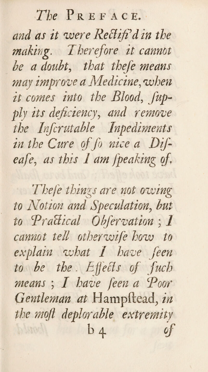 and as it were Rectified in the making. Therefore it cannot be a doubt, that thefe means may improve a Medicine, when it comes into the Blood, [ap¬ ply its deficiency, and remove the Infcrutable Inpediments in the Cure of fo nice a Dif- eafe, as this 1 am [peaking of, Theje things are not owing to Notion and Speculation, but to BraUical Obfervation ; I cannot tell other wife how to explain what I have feen to he the. Effects of fuch means ; I have feen a Boor Gentleman at Hampftead., in the rnoft deplorable extremity