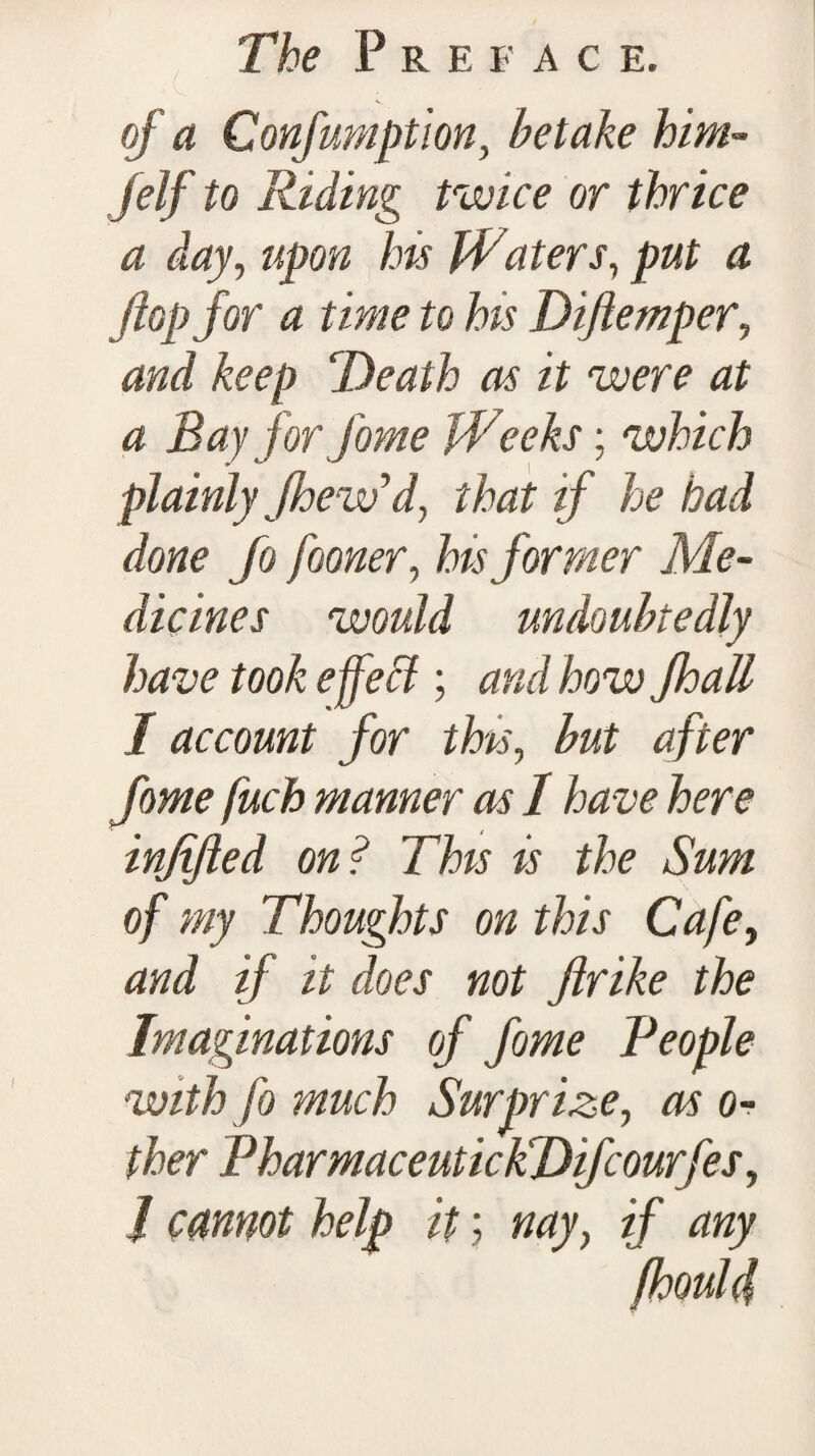 of a Confumpt 'ion, betake him- ,/e/f Riding twice or thrice a day, «po» Waters, ^ flop for a time to his Diftemper, Death as it were at a Bay for fome Weeks; which plainly Jhewyd} that if he had done fo fooner, Zwformer Me¬ dicines would undoubtedly have took effect; and how fhall I account for this, but after fome fuch manner as I have here inflfted on? This is the Sum of my Thoughts on this Cafe, and if it does not ftrike the Imaginations of fome People with fo much Surprize, as o- ther PharmaceutickDifcourfes, J cannot help it; nay} if any (houl4