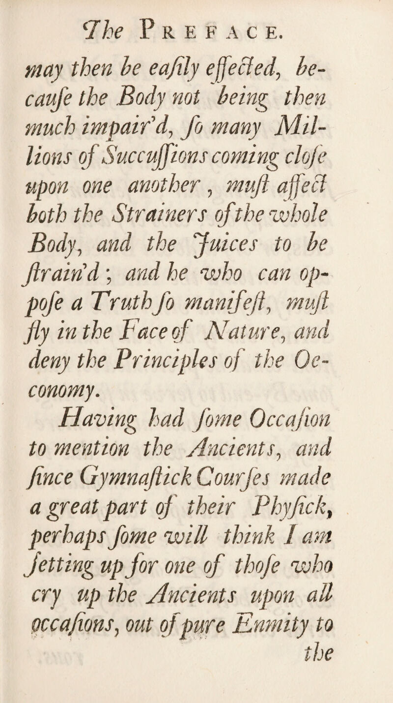 ‘Ike pREF A C E. may then he eajily effected, he- caufe the Body not being then much impair'd, fo many Mil¬ lions of Sue cuff ions coming clofe upon one another, muft affect both the Strainers of the whole Body, and the Juices to he fram'd; and he who can op- pofe a Truth fo manifejl, muft fly in the Face of Nature, and deny the Principles of the Oe- conomy. Having had fome Occajion to mention the Ancients, and fince Gymnaftick Courfes made a great part oj their Phyfick, perhaps fome will think I am Jetting up for one of thofe who cry up the Ancients upon all occafions, out of pure Enmity to the