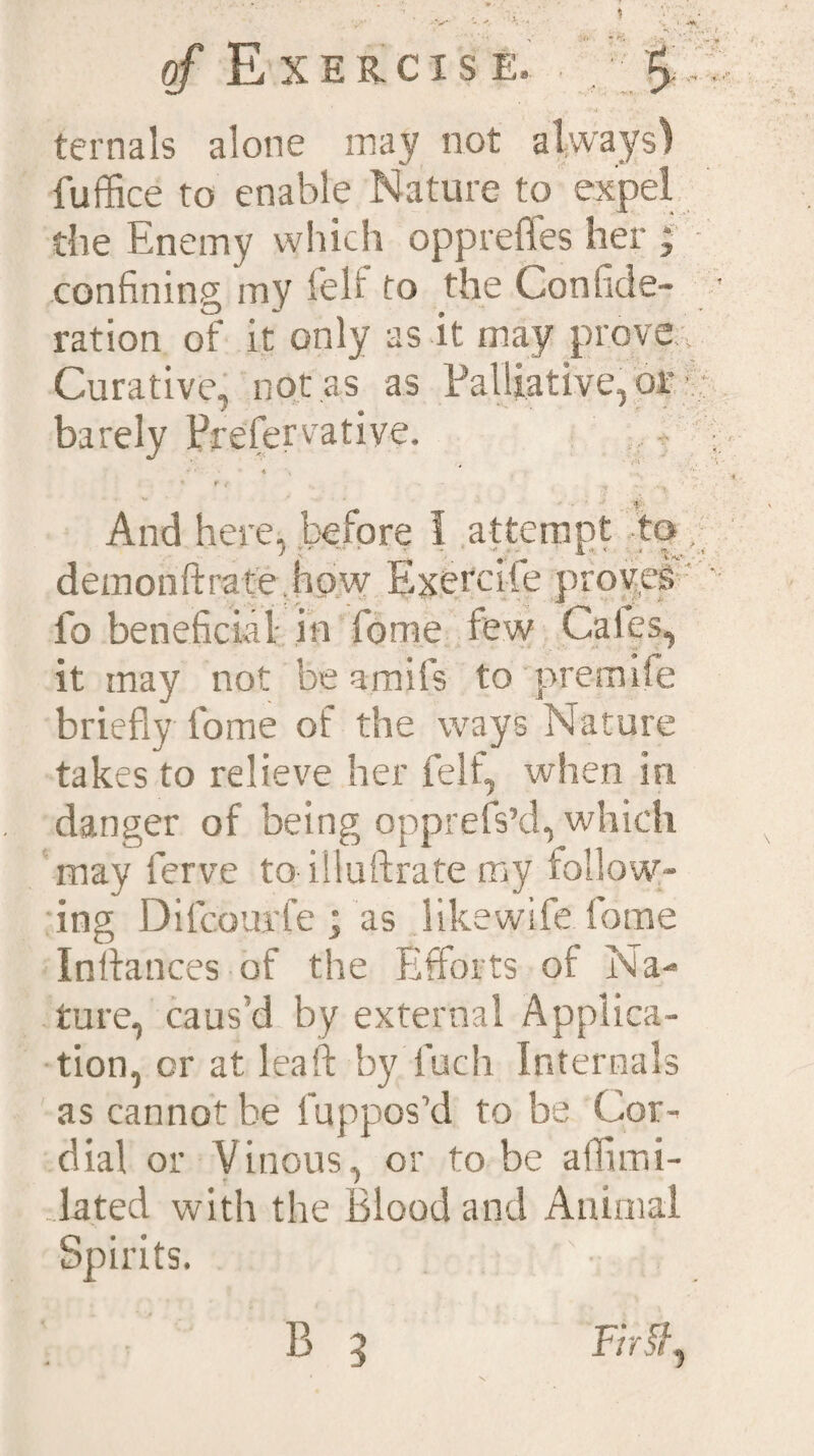 ternals alone may not always) fuffice to enable Nature to expel die Enemy which oppreffes her ; - confining my felf to the Confide- ration of it only as it may prove Curative, not es as Palliative, or • barely Prefervative. And here, before 1 attempt to demonftrate hpw Exercife proves fo beneficial in fome few Caies, it may not be amifs to premile briefly fome of the ways Nature takes to relieve her felf, when in danger of being opprefs’d, which may ferve to illuftrate my follow¬ ing Difcourfe ; as like wife fome Inflatices of the Efforts ot Na¬ ture, caus’d by external Applica¬ tion, or at lea ft by fuch Internals as cannot be fuppos’d to be Cor¬ dial or Vinous, or to be alflmi- lated with the Blood and Animal Spirits. B 3 F/r$,