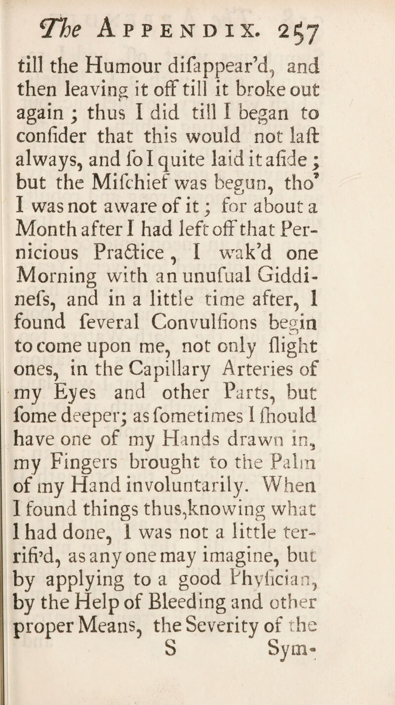 till the Humour di {appear’d, and then leaving it off till it broke out again ; thus I did till I began to confider that this would not laft always, and fo I quite laid it a fide ; but the Milchief was begun, tho* I was not aware of it; for about a Month after I had left off that Per¬ nicious Pra&amp;ice, 1 wak’d one Morning with an unufual Giddi- nefs, and in a little time after, 1 found feveral Convulfions begin to come upon me, not only flight ones, in the Capillary Arteries of my Eyes and other Parts, but fome deeper; as fometimes I fnould have one of my Hands drawn in, my Fingers brought to the Palin of my Hand involuntarily. When I found things thus,knowing what 1 had done, 1 was not a little ter- rifi’d, as any one may imagine, but by applying to a good Phyfician, by the Help of Bleeding and other proper Means, the Severity of the S “ Sym-