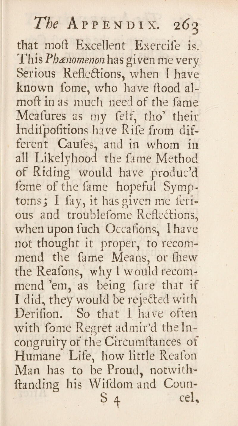 that moft Excellent Exercife is. This Phenomenon has given me very Serious Reflexions, when 1 have known lbme, who have flood al- moftinas much need of the fame Mealures as my felf, tho’ their Indifpofitions have Rife from dif¬ ferent Caufes, and in whom in all Likelyhood the fame Method of Riding would have produc’d fome of the fame hopeful Symp¬ toms; I lay, it has given me ferr¬ ous and troublelome Reflections, when upon fuch Occalions, I have not thought it proper, to recom¬ mend the fame Means, or lhevv the Reafons, why 1 would recom¬ mend ’em, as being fare that if I did, they would be rejected with Derifion. So that 1 have often with fome Regret admir’d the In¬ congruity of the Circumftances of Humane Life, how little Rea (on Man has to be Proud, notwith- ftanding his Wifdom and Coun-