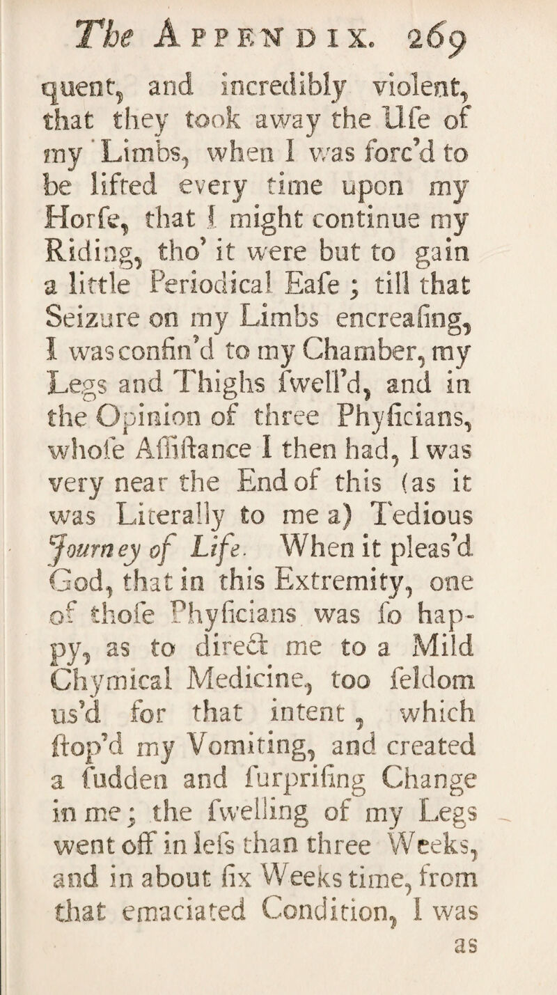 quent, and incredibly violent, that they took away the life of my Limbs, when I was forc’d to- be lifted every time upon my Horfe, that 1 might continue my Riding, tho’ it were but to gain a little Periodical Eafe ; till that Seizure on rny Limbs encreafing, I was confin’d to my Chamber, ray Legs and Thighs (well'd, and in the Opinion of three Phyficians, whole Alii fiance 1 then had, 1 was very near the Endof this (as it was Literally to me a) Tedious 'Journey of Life. When it pleas’d God, that in this Extremity, one of thole Phyficians was fo hap¬ py, as to direct me to a Mild Chymical Medicine, too feldom us’d for that intent, which (top’d my Vomiting, and created a fudden and furprifing Change in me: the (welling of my Legs _ went off in Ids than three Weeks, and in about fix Weeks time, from that emaciated Condition, I was as