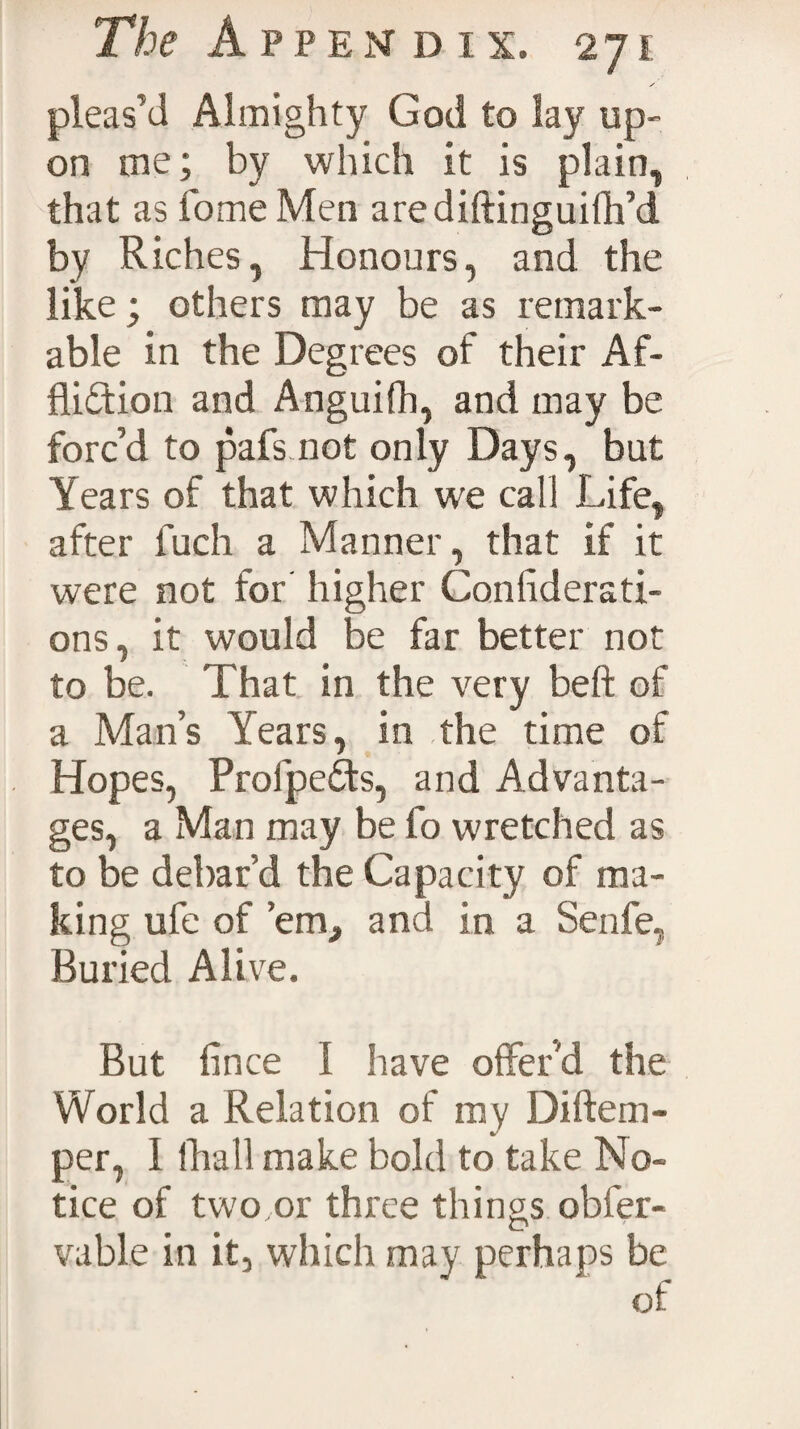 pleas’d Almighty God to lay up¬ on me; by which it is plain, that as Tome Men arediftinguifh’d by Riches, Honours, and the like; others may be as remark¬ able in the Degrees of their Af¬ fliction and Anguifh, and may be forc’d to pafs not only Days, but Years of that which we call Life, after fuch a Manner, that if it were not for higher Confiderati- ons, it would be far better not to be. That in the very belt of a Man’s Years, in the time of Hopes, ProfpeCts, and Advanta¬ ges, a Man may be fo wretched as to be debar d the Capacity of ma¬ king ufe of ’em, and in a Senfe, Buried Alive. But flnce I have offer'd the World a Relation of my Diftem- per, I {hall make bold to take No¬ tice of two,or three things obfer- vable in it, which may perhaps be