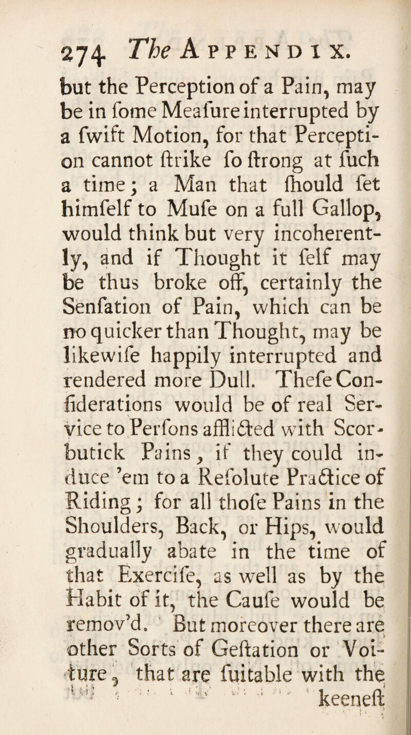 but the Perception of a Pain, may be in fome Meaiure interrupted by a fwift Motion, for that Percepti¬ on cannot ftrike fo ftrong at fuch a time; a Man that fhould fet himfelf to Mufe on a full Gallop, would think but very incoherent¬ ly, and if Thought it felf may be thus broke olf, certainly the Senfation of Pain, which can be no quicker than Thought, may be likewife happily interrupted and rendered more Dull. ThefeCon- liderations would be of real Ser¬ vice to Perfons afflldted with Scor- butick Pains} if they could in¬ duce ’em to a Refolute Pradtice of Riding; for all thofe Pains in the Shoulders, Back, or Hips, would gradually abate in the time of that Exercife, as well as by the Habit of it, the Caufe would be remov’d. But moreover there are other Sorts of Geftation or Voi- 2. '• i ' \ V t ture, that are Suitable with the ll*' - 1 keeneli •* . V * ’ 1 I