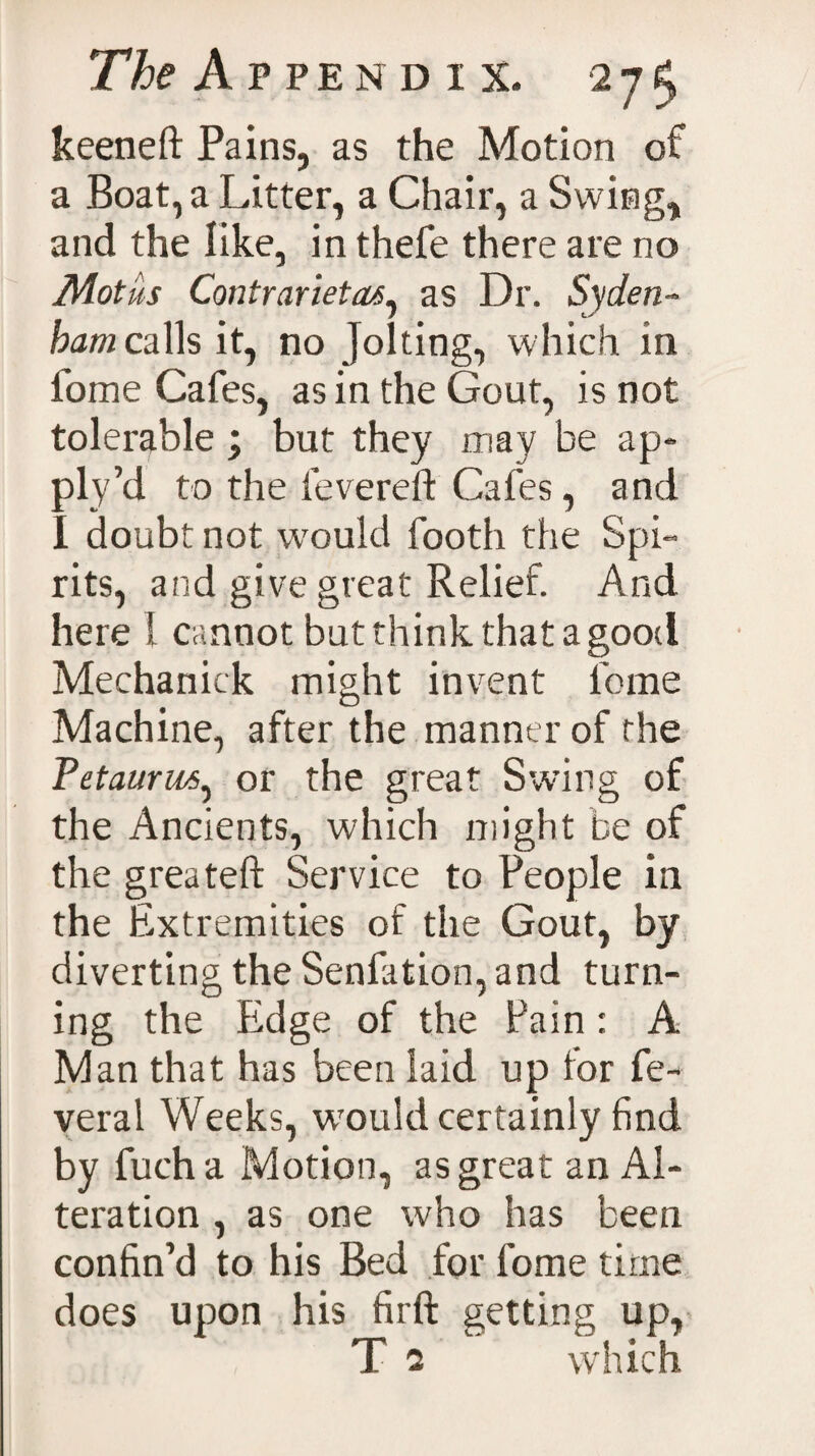 keeneft Pains, as the Motion of a Boat, a Litter, a Chair, a Swing, and the like, in thefe there are no Motus Contrariety^ as Dr. Syden- bamcalh it, no Jolting, which in fome Cafes, as in the Gout, is not tolerable ; but they may be ap¬ ply’d to the fevered: Cafes, and I doubt not would footh the Spi¬ rits, and give great Relief. And here 1 cannot but think that a good Mechanick might invent feme Machine, after the manner of the Petaurws, or the great Swing of the Ancients, which might be of the greateft Service to People in the Extremities of the Gout, by diverting the Senfation, and turn¬ ing the Edge of the Pain: A Man that has been laid up for fe~ veral Weeks, wrould certainly find by fuch a Motion, as great an Al¬ teration , as one who has been confin’d to his Bed for fome time does upon his firft getting up, T 5 which