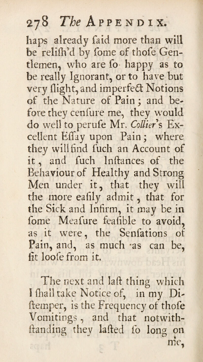 haps already fa id more than will be relilh’d by fome of thofe Gen¬ tlemen, who are fo happy as to be really Ignorant, or to have but very flight, and imperfect Notions of the Nature of Pain; and be¬ fore they cenfure me, they wrould do well to perufe Mr. Collier s Ex¬ cellent Efifay upon Pain; where they will find fuch an Account of it, and fuch In fiances of the Behaviour of Healthy and Strong Men under it, that they will the more eafily admit, that for the Sick and Infirm, it may be in fome Meafure feafible to avoid, as it were, the Senfations of Pain, and, as much -as can be, lit loofe from it. The next and laff thing which S fhall take Notice of, in my Di- ftemper, is the Frequency of thofe Vomitings, and that notwith- ffanding they lafled fo long on