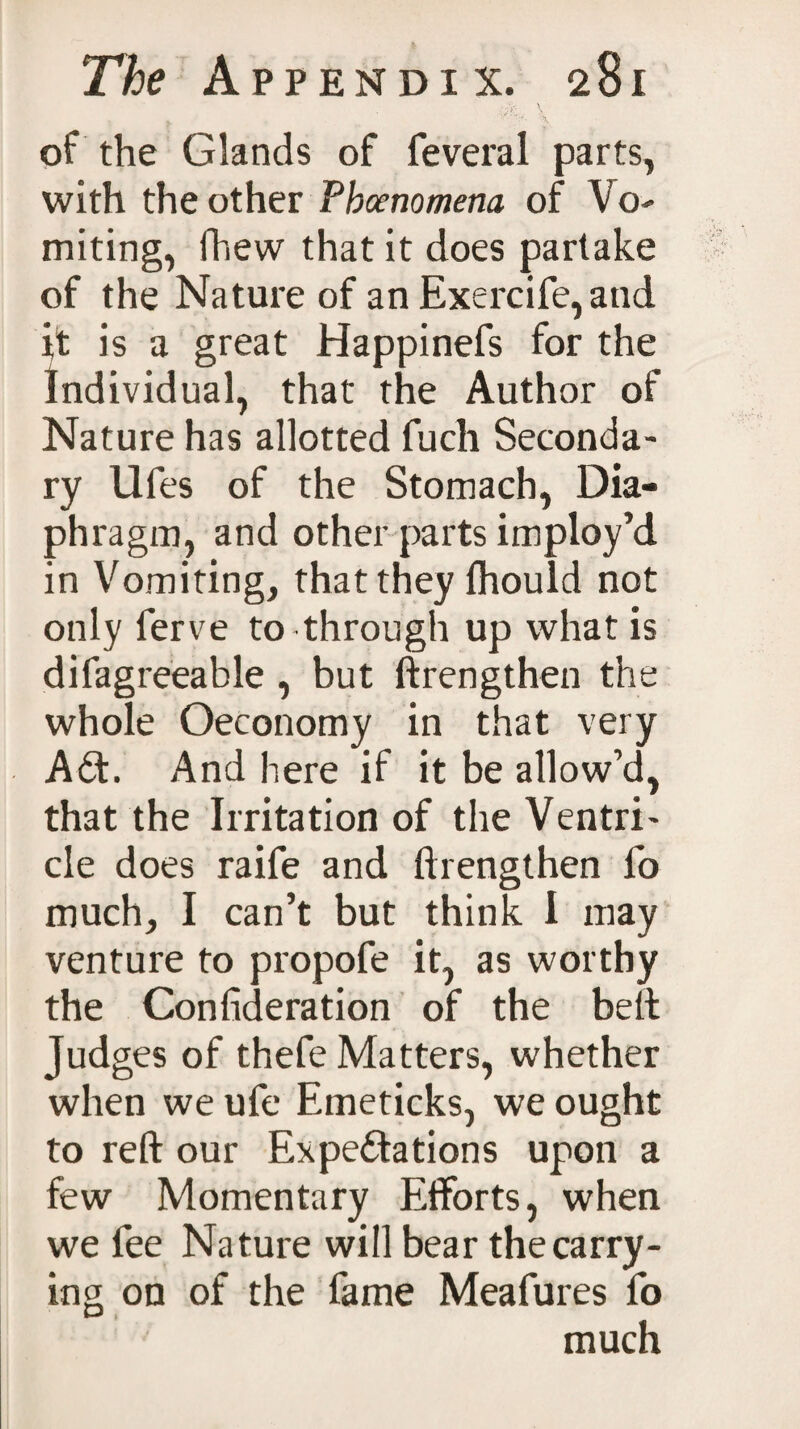 of the Glands of feveral parts, with the other Phenomena of Vo¬ miting, fhew that it does partake of the Nature of an Exercife,and it is a great Happinefs for the Individual, that the Author of Nature has allotted fuch Seconda¬ ry Ufes of the Stomach, Dia¬ phragm, and other parts imploy’d in Vomiting, that they ihould not only ferve to through up what is difagreeable , but ftrengthen the whole Oeconomy in that very ACt. And here if it be allow’d, that the Irritation of the Ventri¬ cle does raife and ftrengthen fo much, I can’t but think I may venture to propofe it, as worthy the Confederation of the belt Judges of thefe Matters, whether when we ufe Emeticks, we ought to reft our Expectations upon a few Momentary Efforts, when we fee Nature will bear the carry¬ ing on of the fame Meafures fo much