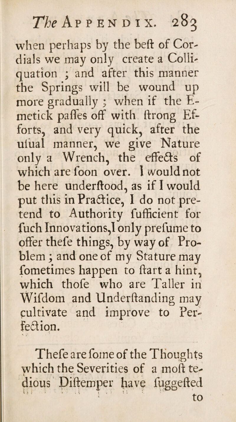 when perhaps by the beft of Cor¬ dials we may only create a Colli- quation ; and after this manner the Springs will be wound up more gradually ; when if the E- metick pafles off with ftrong Ef¬ forts, and very quick, after the ulual manner, we give Nature only a Wrench, the effects of which are foon over. I would not be here underftood, as if I would put this in Practice, I do not pre¬ tend to Authority fufficient for fuch Innovations,! only prefume to offer thefe things, by way of Pro¬ blem ; and one of my Stature may fometimes happen to ftart a hint, which thofe who are Taller in Wifdom and Underftanding may cultivate and improve to Per¬ fection. Thefe are fome of the Thoughts which the Severities of a mold te- dious Diftemper have