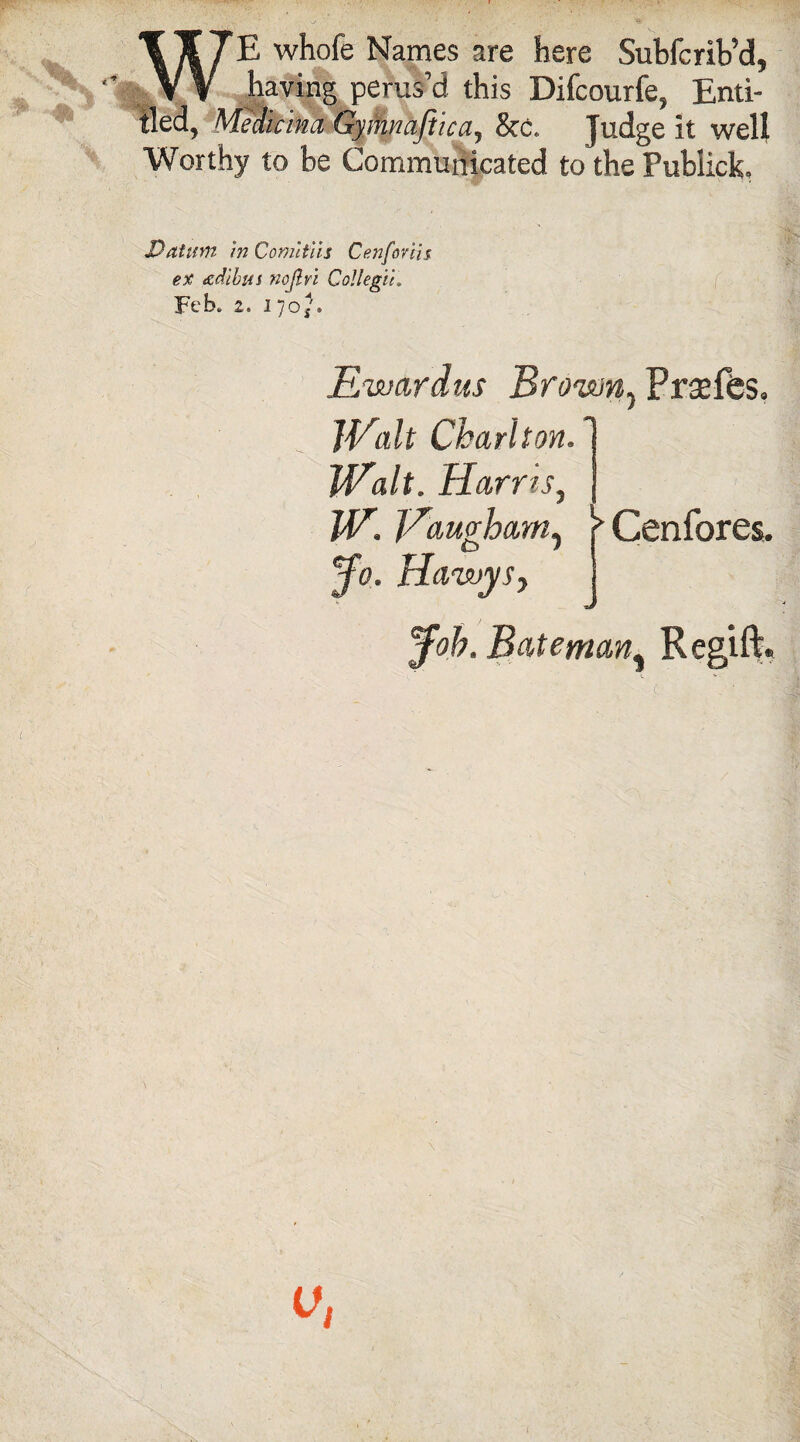 WE whofe Names are here Subfcrib’d, having perus’d this Difcourfe, Enti¬ tled, Medicina Gymnaftica, &c. Judge it well Worthy to be Communicated to the Publick. Datum in Comitiis Cenforlis ex adibui nojlrl Collegia Feb* 2. 17oj. Ewardus Brown, Praeffes. Walt Charlton. Walt. Harris, W. Vaughamy Jo. HawySj > Cenfores. Job. Bateman% Regift.