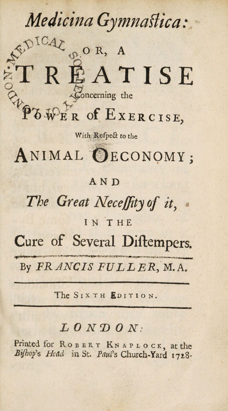 3 > Medicina GymnaUica: ^\OAl o OR, A *T R SATIS E h Concerning the P'S w e r of Exercise, With Refpc& to the . ’ ' '' Animal ©economy; AND The Great Neceffity of it, IN THE Cure of Several Diftempers. By FRANCIS FULLER, M.A. The Sixth Edition. LONDON: Printed for Robert Knap lock, at the Bijhotfs Head in St. Paul's Church-'Yard 1728-