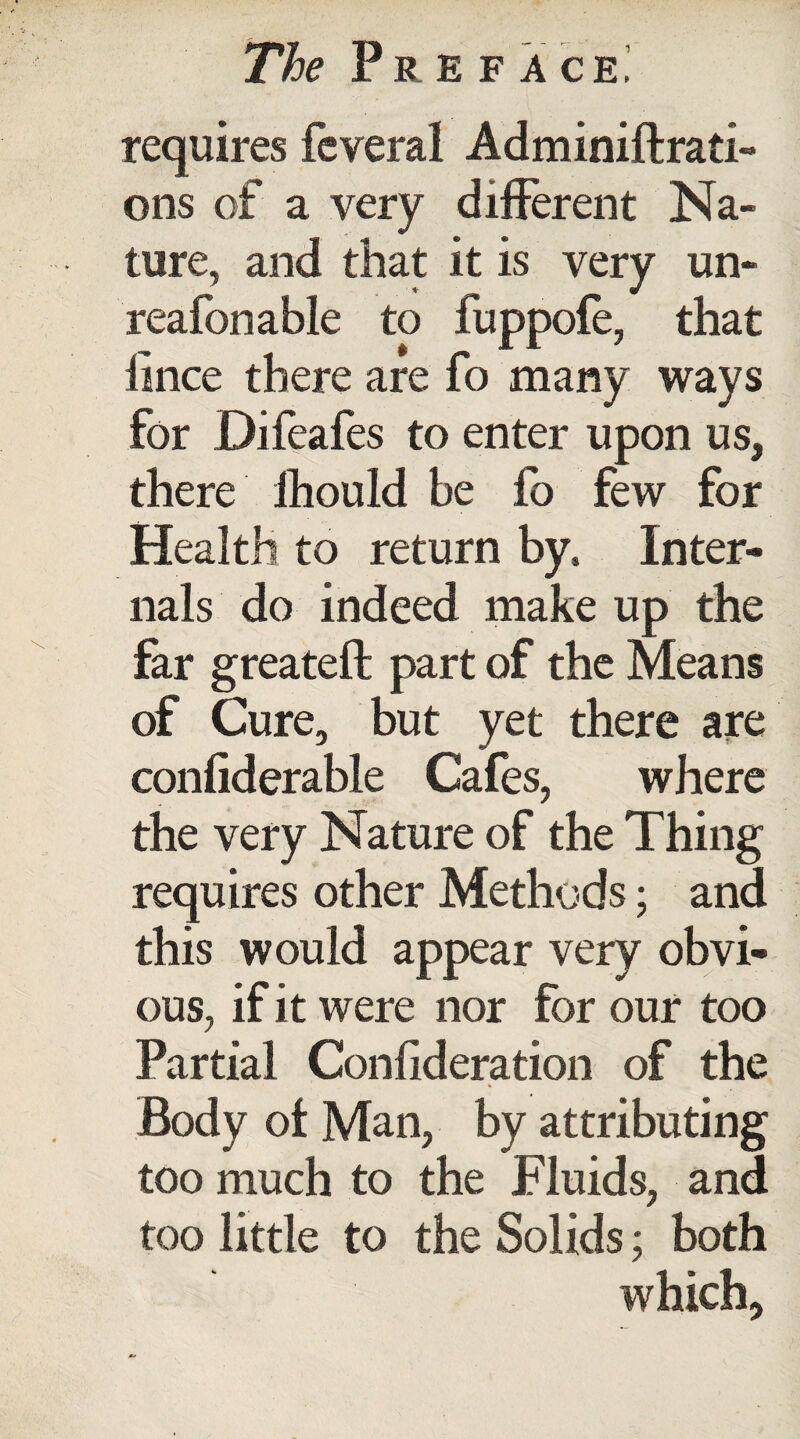 requires feveral Adminiftrati- ons of a very different Na¬ ture, and that it is very un- reafonable to fuppofe, that lince there are fo many ways for Difeafes to enter upon us, there ihould be fo few for Health to return by. Inter¬ nals do indeed make up the far greateft part of the Means of Cure, but yet there are confiderable Cafes, where the very Nature of the Thing requires other Methods; and this would appear very obvi¬ ous, if it were nor for our too Partial Conflderation of the Body ot Man, by attributing too much to the Fluids, and too little to the Solids; both which.