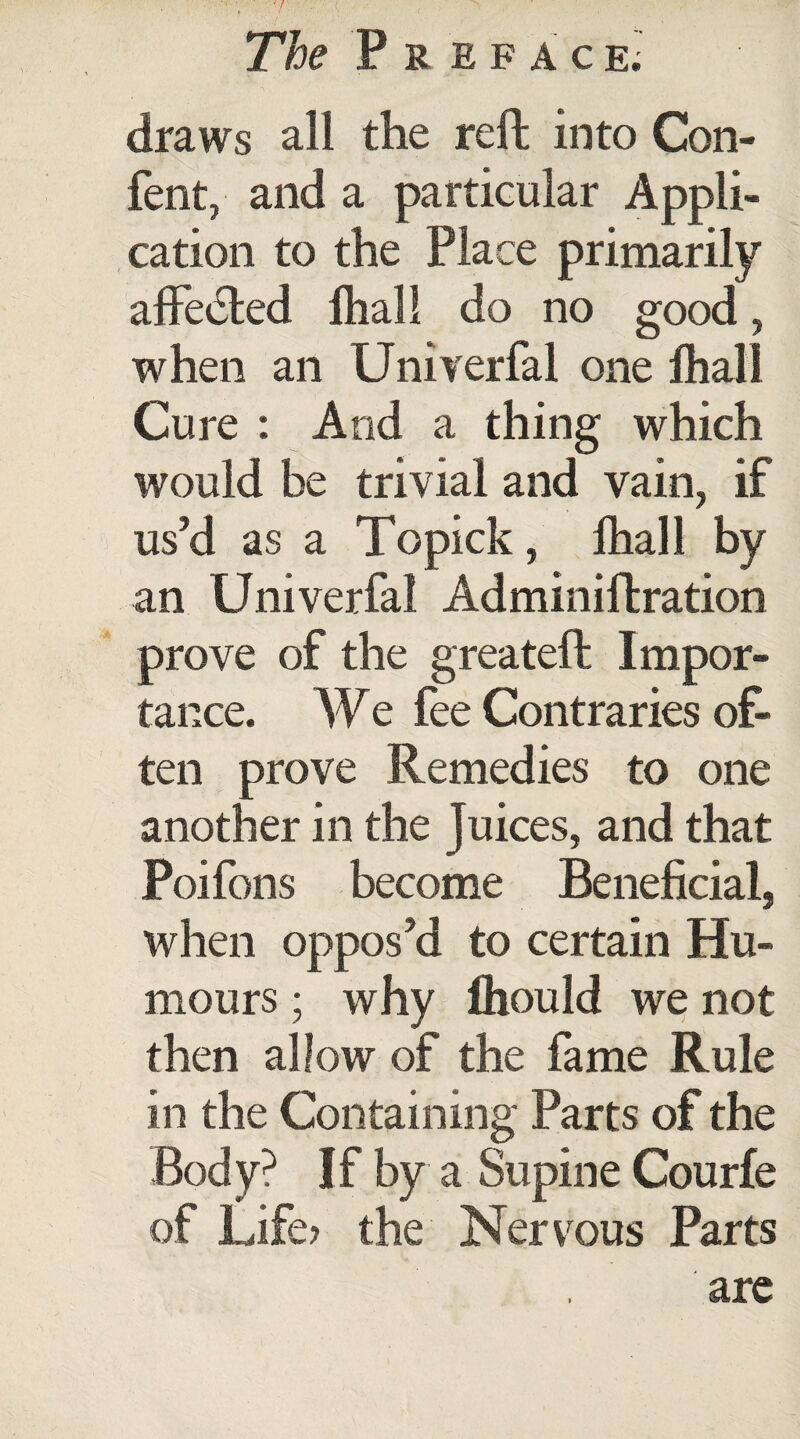 draws all the reft into Con- fent, and a particular Appli¬ cation to the Place primarily affected fhall do no good, when an Univerfal one fhall Cure : And a thing which would be trivial and vain, if us’d as a Topick, fhall by an Univerfal Adminiltration prove of the greatefl Impor¬ tance. We fee Contraries of¬ ten prove Remedies to one another in the Juices, and that Poifons become Beneficial, when oppos’d to certain Hu¬ mours ; why fhould we not then allow of the fame Rule in the Containing Parts of the Body? If by a Supine Courfe of Life? the Nervous Parts are