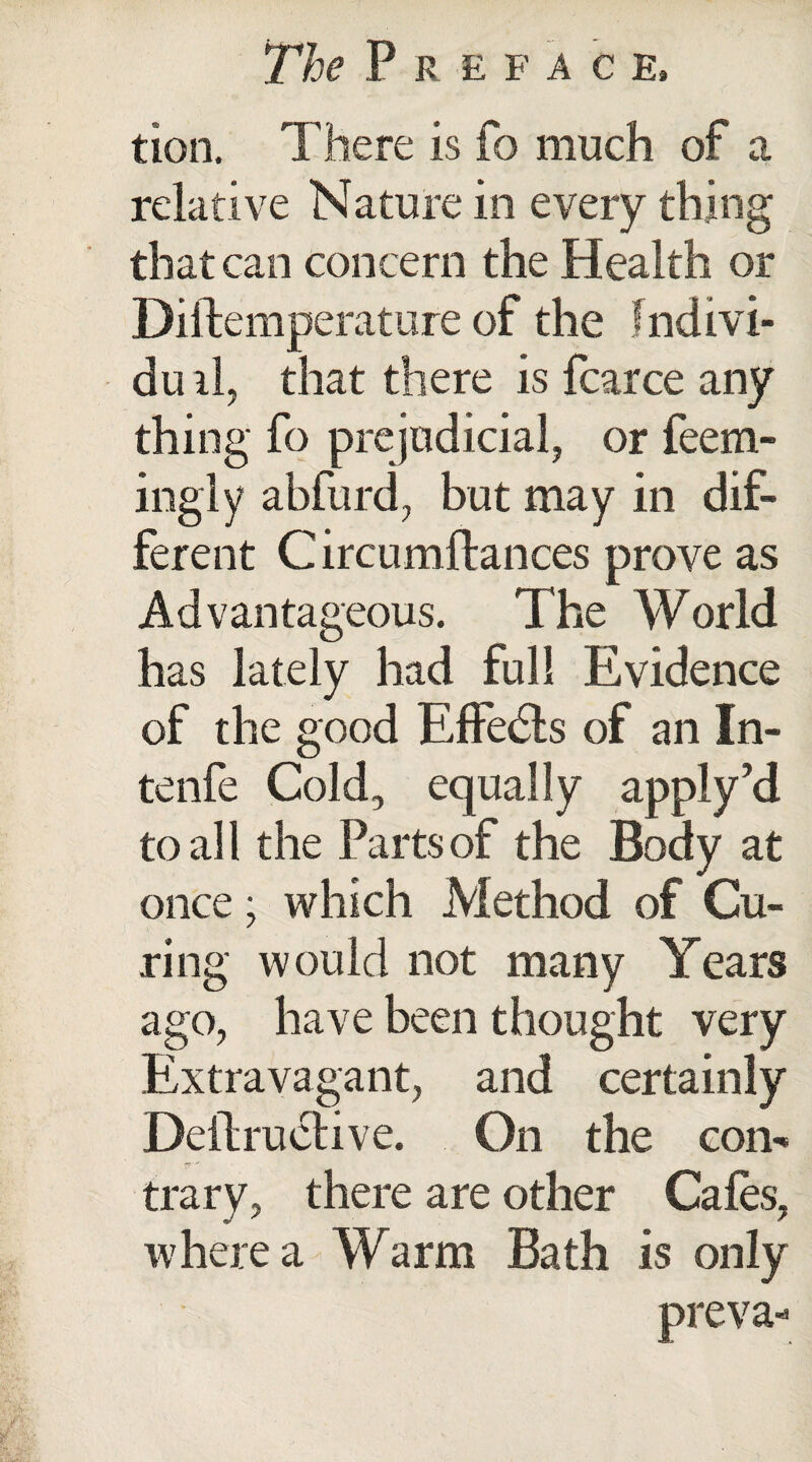 tion. There is fo much of a relative Nature in every thing that can concern the Health or Diftemperature of the fndivi- duil, that there is fcarce any thing fo prejudicial, or feem- ingly abfurd, but may in dif¬ ferent C ircumftances prove as Advantageous. The World has lately had full Evidence of the good Effects of an In¬ to nfe Cold, equally apply’d to all the Parts of the Body at once; which Method of Cu¬ ring would not many Years ago, have been thought very Extravagant, and certainly Deilruclive. On the com trary, there are other Cafes, where a Warm Bath is only preva-