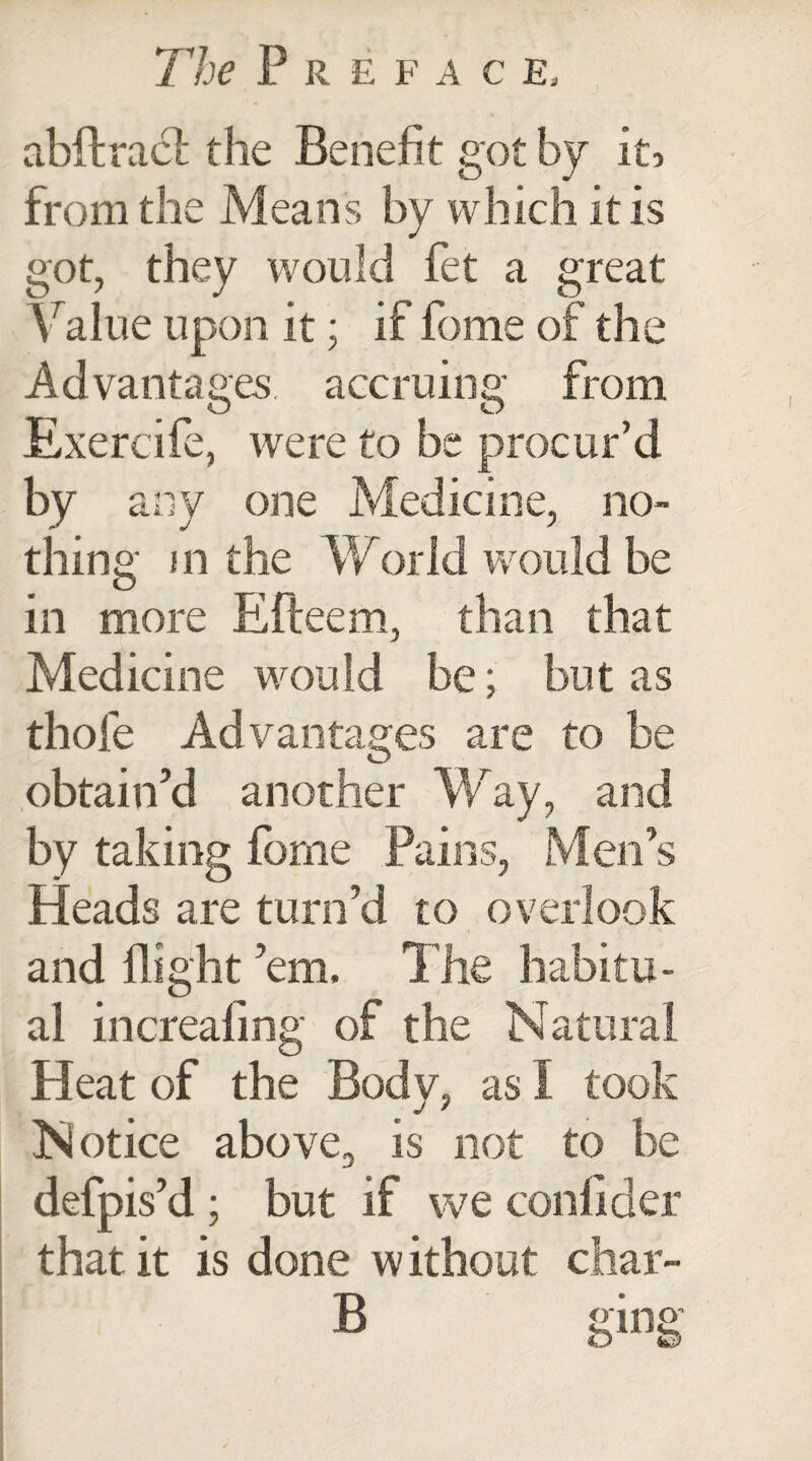 abftract the Benefit got by it, from the Means by which it is got, they would fet a great V alue upon it; if fome of the Advantages, accruing from Exercife, were to be procur’d by any one Medicine, no¬ thing m the World would be in more Efteem, than that Medicine would be; but as thole Advantages are to be obtain’d another Way, and by taking fome Pains, Men’s Heads are turn’d to overlook and flight ’em. The habitu¬ al increafing of the Natural Heat of the Bodv, as I took j ' Notice above, is not to be defpis’d ; but if we confider that it is done w ithout char- 1R o'i no’