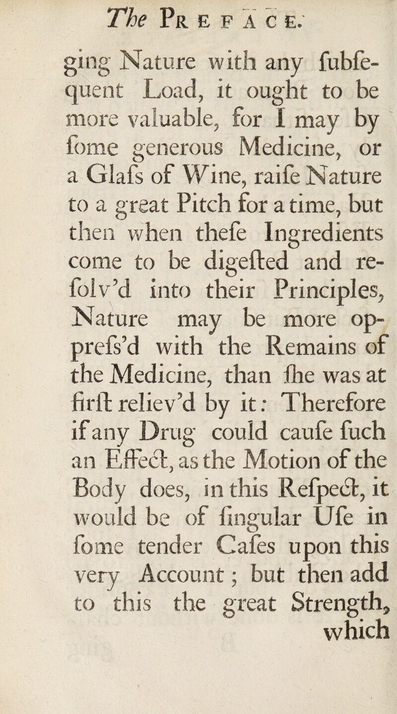 ging Nature with any fubfe- quent Load, it ought to be more valuable, for I may by fome generous Medicine, or a Glafs of Wine, raife Nature to a great Pitch for a time, but then when thefe Ingredients come to be digefted and re- foiv’d into their Principles, Nature may be more op- prefs’d with the Remains of the Medicine, than fhe was at ftril reliev’d by it: Therefore if any Drug could caufe fuch an Effect, as the Motion of the Body does, in this Refpedt, it would be of lingular Ufe in fome tender Cafes upon this very Account; but then add to this the great Strength, which