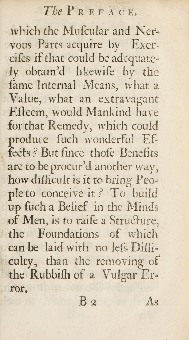 which the Mufcular and Ner¬ vous Parts acquire by Exer- cifes if that could be adequate¬ ly obtain’d like wife by the fame Internal Means, what a Value, what an extravagant Efteern, would Mankind have for that Remedy, which could produce fuch wonderful Ef¬ fects ? But lince thofe Benefits are to be procur’d another way, how difficult is it to bring; Peo- O pie to conceive it? To up fuch a Belief in the Mi of Men, is to raife a the Foundations of can be laid with no lefs Dif culty, than the removing the Rubbifh of a Vulgar Er ror.