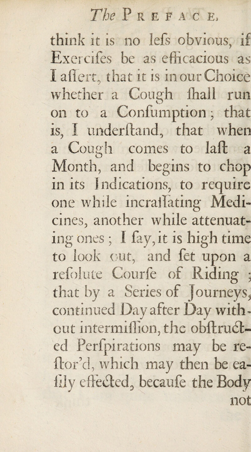 think it is no lefs obvious, if Exercifes be as efficacious as I aflert, that it is in our Choice whether a Cough fhall run on to a Confumption; that is, I under (land, that when a Cough comes to laffc a Month, and begins to chop in its I ndications, to require one while incrailating Medi¬ cines, another while attenuat¬ ing ones ; 1 fay, it is high time to look out, and fet upon a refolute Courfe of Riding * that by a Series of j ourneys, continued Day after Day with¬ out intermiflion, the obftruet- ed Perfpi rations may be re- ftor’d, which may then be ea- llly effected., becaufe the Body not