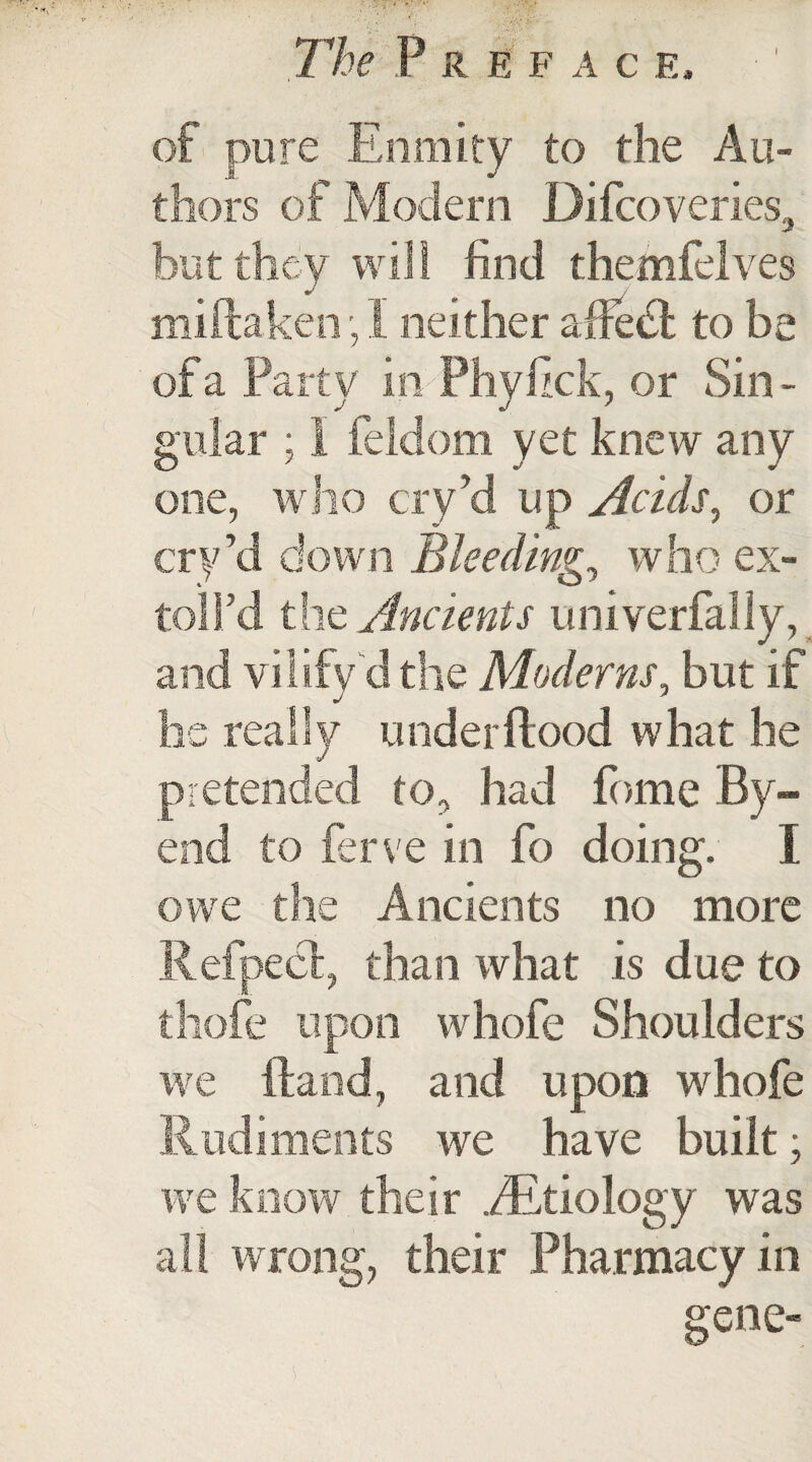 The P R EFAC F. ity to the Au¬ thors of Modern Difcoveries, ey will find thetnfelves Ken 1 neither affedt to be arty in Phyfick, or Sin - ; I feidom yet knew any one, who cryd up Acids, or cry’d down Bleeding, who ex- toll’d the Ancients univerfally, and vilify d the Moderns, but if he really underftood what he pretended to, had fome By- end to ferve in fo doing. I re the Ancients no more than what is due to on whofe Shoulders re Hand, and upon whofe we have built; their .^Etiology was wrong, their Pharmacy in gene- e iy