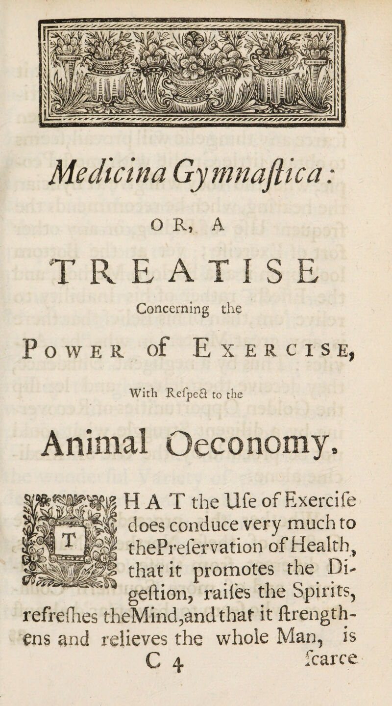 Me die in a Gymnaftica: O R, A TREATISE Concerning the Power of Exercise, With Eefpeft to the Animal ©economy, H A T the life of Exercife does conduce very much to thePrefervation of Health , that it promotes the Di- geftion, raifes the Spirits, refreshes theMind,andthat it Strength¬ ens and relieves the whole Man, is C 4 Scarce