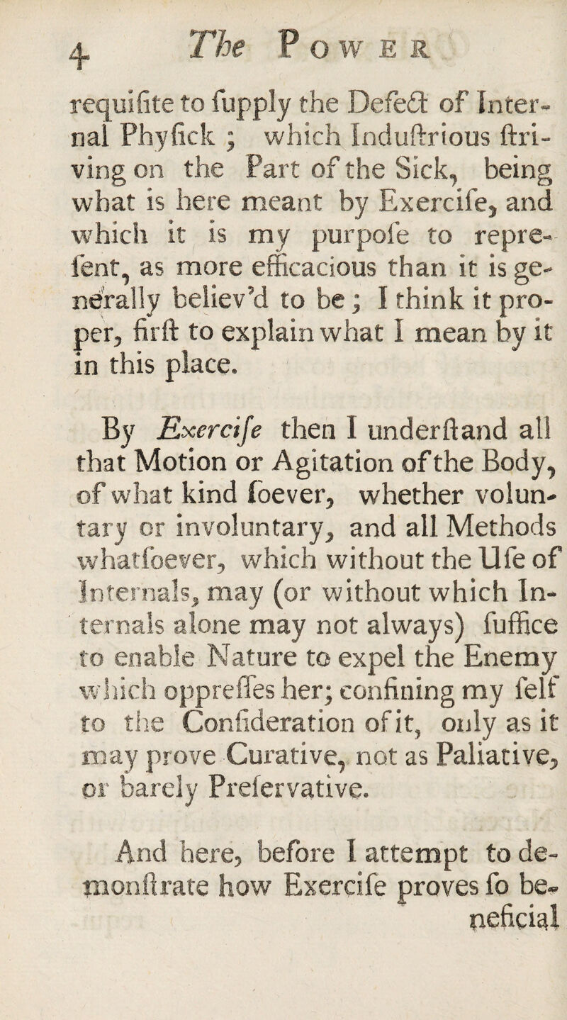 requifite to fuppJy the Defeat of Inter¬ nal Phyfick ; which Induftrious (hi¬ ving on the Part of the Sick, being what is here meant by Exercife, and which it is my pur pole to repre- fent, as more efficacious than it is ge¬ nerally believ’d to be; I think it pro¬ per, firft to explain what I mean by it in this place. By Exercife then I underftand all that Motion or Agitation of the Body, of what kind foever, whether volun¬ tary or involuntary, and all Methods whatfoever, which without the Ufe of Internals, may (or without which In¬ ternals alone may not always) fuffice to enable Nature to expel the Enemy which oppre flies her; confining my felt' to the Confideration of it, only as it may prove Curative, not as Paliative, or barely Prefervative. And here, before I attempt to de¬ mon ft rate how Exercife proves fo be¬ neficial