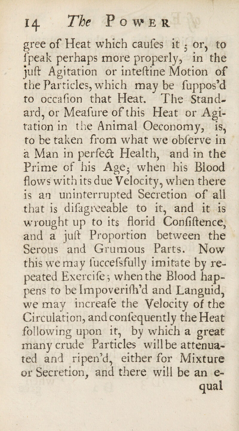 gree of Heat which caufes it % or, to fpeak perhaps more properly, in the juft Agitation or inteftine Motion of the Particles, which may be fuppos’d to occafion that Heat. The Stand¬ ard, or Meafure of this Heat or Agi¬ tation in the Animal Oeconomy, is, to be taken from what we obferve in a Man in perfect Health, and in the Prime of his Age3 when his Blood flows with its due Velocity, when there is an uninterrupted Secretion of all that is difagreeable to it, and it is wrought up to its florid Conflftence, and a juft Proportion between the Serous and Grumous Parts. Now this we may luccefsfully imitate by re¬ peated Exercife; when the Blood hap¬ pens to be Impoverifh’d and Languid, we may increafe the Velocity of the Circulation, and confequently the Heat following upon it, by which a great many crude Particles will be attenua¬ ted and ripen’d, either for Mixture or Secretion, and there will be an e- qual