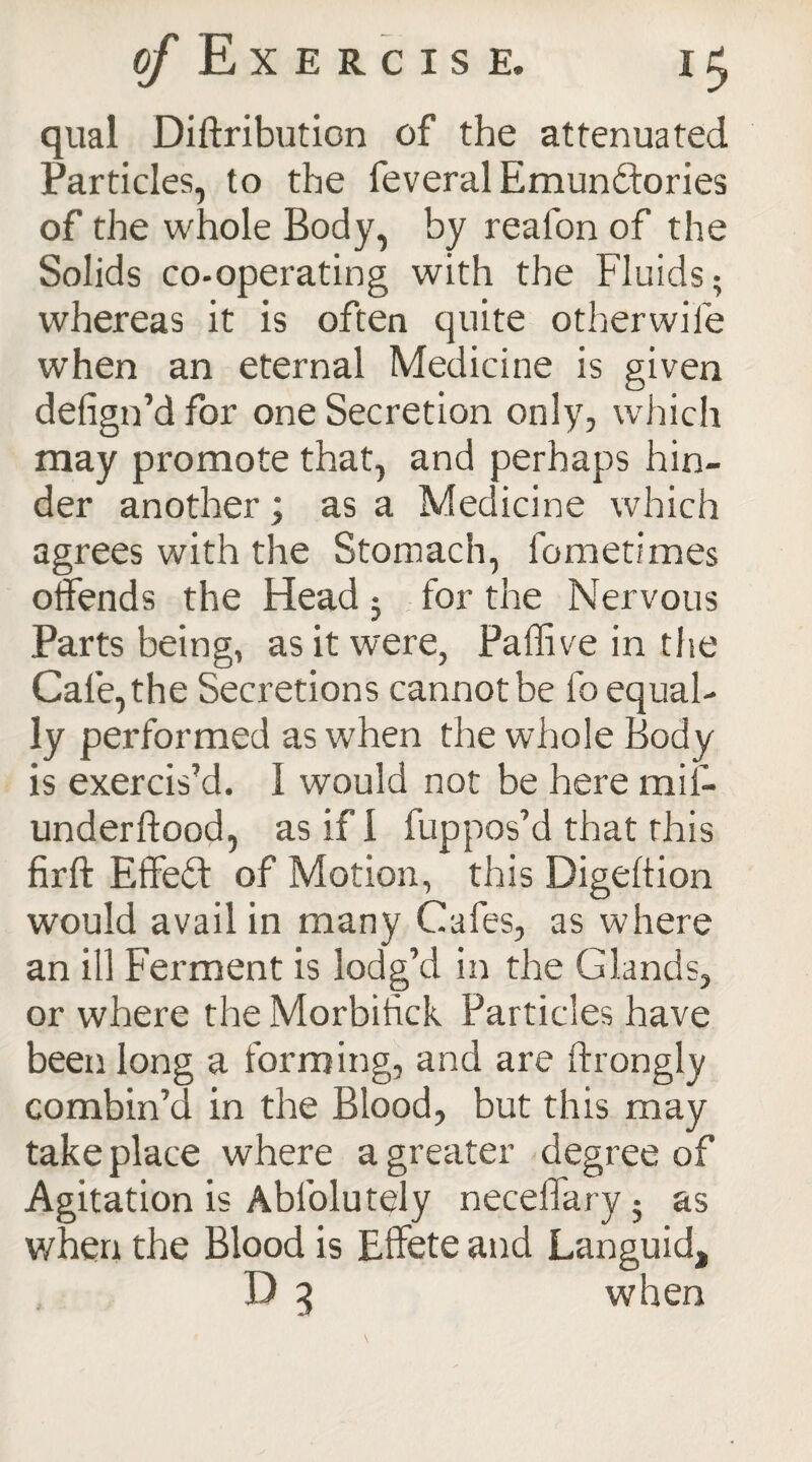 qual Diftributicn of the attenuated Particles, to the feveral Emunftories of the whole Body, by realon of the Solids co-operating with the Fluids; whereas it is often quite otherwise when an eternal Medicine is given defign’d for one Secretion only, which may promote that, and perhaps hin¬ der another; as a Medicine which agrees with the Stomach, fometimes offends the Head 5 for the Nervous Parts being, as it were, Paffive in the Cafe, the Secretions cannot be fo equal¬ ly performed as when the whole Body is exercis’d. I would not be here mif- underftood, as if 1 fuppos’d that this firft Effect of Motion, this Digeltion would avail in many Cafes, as where an ill Ferment is lodg’d in the Glands, or where the Morbifick Particles have been long a forming, and are ftrongly combin’d in the Blood, but this may take place where a greater degree of Agitation is Abfolutely neceffary; as when the Blood is Effete and Languid, D 3 when