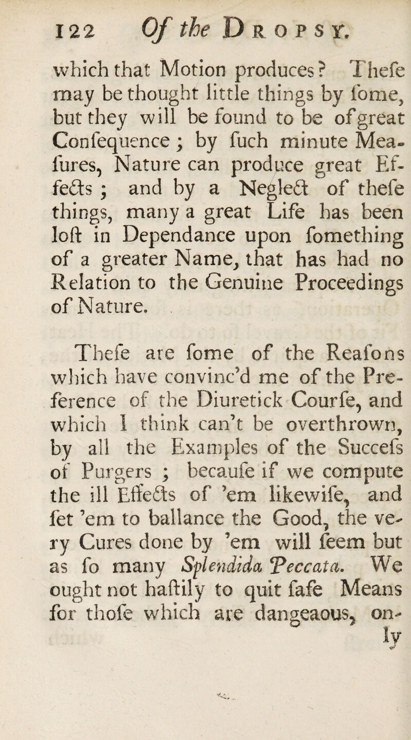 which that Motion produces ? Thefe may be thought little things by home, but they will be found to be of great Conlequence; by fuch minute Mea- fures, Nature can produce great Ef¬ fects ; and by a Negleft of thefe things, many a great Life has been loft in Dependance upon fomething of a greater Name, that has had no Relation to the Genuine Proceedings of Nature. Thefe are fome of the Rea ions which have convinc’d me of the Pre¬ ference of the Diuretick Courfe, and which 1 think can’t be overthrown, by ail the Examples of the Succefs of Purgers ; becaufe if we compute the ill Effects of ’em likewife, and let ’em to ballance the Good, the ve¬ ry Cures done by ’em will feem but as fo many Splendida Peccata. We ought not haftily to quit fafe Means for thole which are dangeaous* on¬ ly