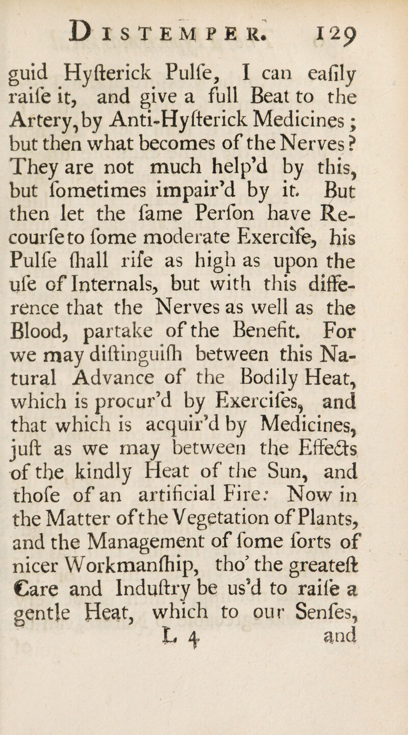 guid Hyfterick Pulfe, I can eafily raife it, and give a full Beat to the Artery, by Anti-Hyfterick Medicines; but then what becomes of the Nerves ? They are not much help’d by this, but fometimes impair’d by it. But then let the fame Perfon have Re- courfe to fome moderate Exercife, his Pulfe (hall rife as high as upon the ule of Internals, but with this diffe¬ rence that the Nerves as well as the Blood, partake of the Benefit. For we may diftinguifh between this Na¬ tural Advance of the Bodily Heat, which is procur’d by Exercifes, and that which is acquir’d by Medicines, juft as we may between the Effects of the kindly Heat of the Sun, and thofe of an artificial Fire.’ Now in the Matter oft he Vegetation of Plants, and the Management of fome forts of nicer Workman (hip, tho’ the greateft Care and lnduftry be us’d to raife a gentle Heat, which to our Senfes, L and